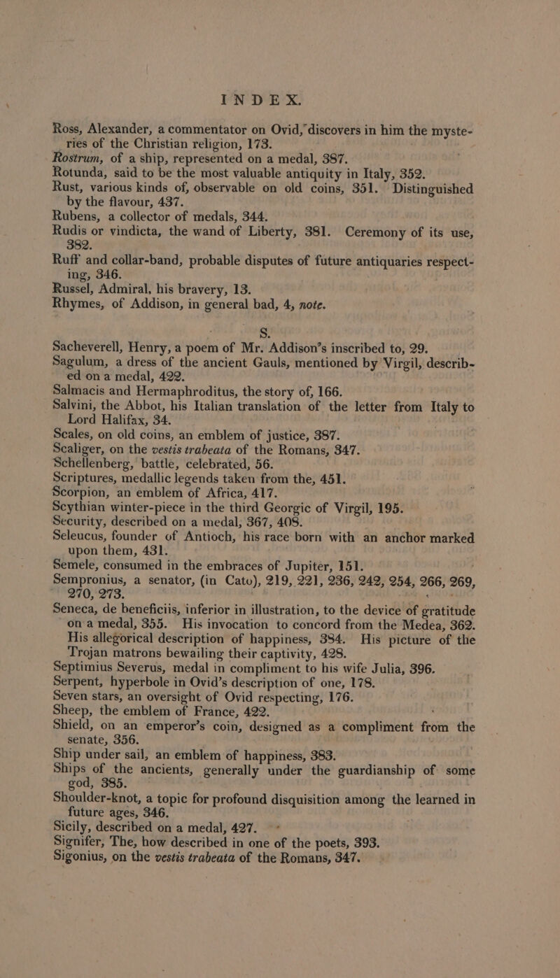 Ross, Alexander, a commentator on Ovid, discovers in him the myste- _ries of the Christian religion, 173. Rostrum, of a ship, represented on a medal, 387. Rotunda, said to be the most valuable antiquity in Italy, 352. Rust, various kinds of, observable on old coins, 351. Distinguished by the flavour, 437. Rubens, a collector of medals, 344. Rudis or vindicta, the wand of Liberty, 381. Ceremony of its use, 382. Ruff and collar-band, probable disputes of future antiquaries respect- ing, 346. . Russel, Admiral, his bravery, 13. Rhymes, of Addison, in general bad, 4, note. S. Sacheverell, Henry, a poem of Mr. Addison’s inscribed to, 29. Sagulum, a dress of the ancient Gauls, mentioned by Virgil, describ- ed on a medal, 422. Salmacis and Hermaphroditus, the story of, 166. Salvini, the Abbot, his Italian translation of the letter from Italy to Lord Halifax, 34. Scales, on old coins, an emblem of justice, 387. Scaliger, on the vestis trabeata of the Romans, 347. Schellenberg, battle, celebrated, 56. Scriptures, medallic legends taken from the, 451. Scorpion, an emblem of Africa, 417. Scythian winter-piece in the third Georgic of Virgil, 195. Security, described on a medal, 367, 408. Seleucus, founder of Antioch, his race born with an anchor marked upon them, 431. : Semele, consumed in the embraces of Jupiter, 151. | Sempronius, a senator, (in Cato), 219, 221, 236, 249, 254, 266, 269, 270, 273. ' yan iil Seneca, de beneficiis, inferior in illustration, to the device of gratitude ona medal, 355. His invocation to concord from the Medea, 362. His allegorical description of happiness, 384. His picture of the Trojan matrons bewailing their captivity, 428. Septimius Severus, medal in compliment to his wife Julia, 396. Serpent, hyperbole in Ovid’s description of one, 178. Seven stars, an oversight of Ovid respecting, 176. Sheep, the emblem of France, 422. Shield, on an emperor’s coin, designed as a compliment from the senate, 356. . . Ship under sail, an emblem of happiness, 383. Shi PS of the ancients, generally under the guardianship of some god, 385. ' ; Shoulder-knot, a topic for profound disquisition among the learned in future ages, 346. Sicily, described on a medal, 427. Signifer, The, how described in one of the poets, 393. Sigonius, on the vestis trabeata of the Romans, 347.