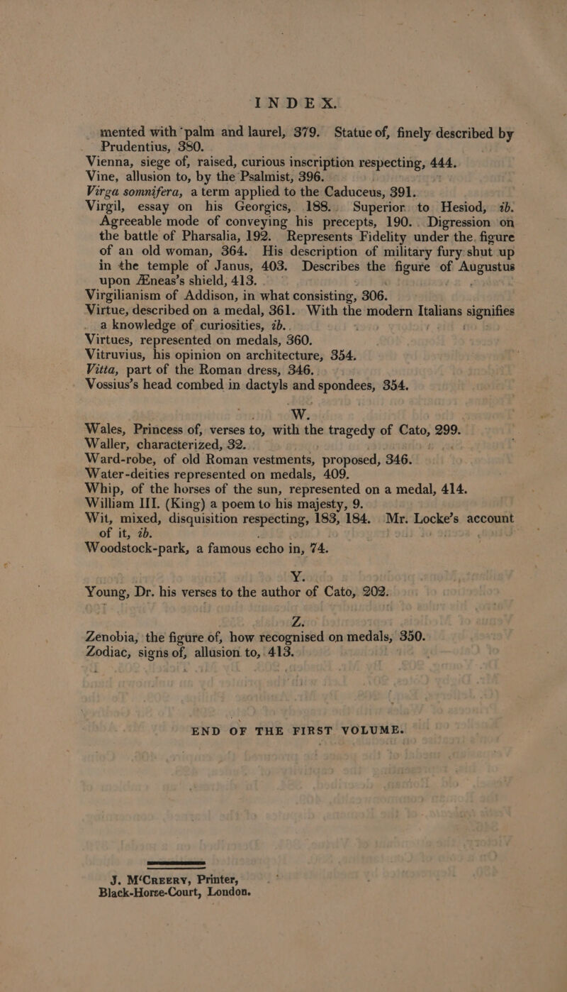 mented with ‘palm and laurel, 379. Statue of, finely aes by Prudentius, 380. Vienna, siege of, raised, curious inscription respecting, 444. Vine, allusion to, by the Psalmist, 396. | Virga somnifera, aterm applied to the Gaduceus; 391. Virgil, essay on his Georgics, 188.. Superior to Hesiod, 7b. Agreeable mode of conveying his precepts, 190... Digression on the battle of Pharsalia, 192. Represents Fidelity under the. figure of an old woman, 364. His description of military fury: shut up in the temple of Janus, 403. Describes the figure in menage upon /Eneas’s shield, 413. Virgilianism of Addison, in what consisting, 306. Virtue, described on a medal, 361. With the modern Italians aegroties a knowledge of curiosities, 7b... . Virtues, represented on medals, 360. Vitruvius, his opinion on architecture, 354. Vitta, part of the Roman dress, 346. . Vossius’s head combed in dactyls and sting 354. wW. Wales, Princess of, verses to, with the tragedy of Cato, 299. Waller, characterized, 32. Ward-robe, of old Roman vestments, “proposed, 346. Water-deities represented on medals, 409. Whip, of the horses of the sun, gens Ui on a medal, 414. William IIT. (King) a poem to his majesty, 9 Wit, mixed, disquisition respecting, 183, 184. Mr. Locke’s account of it, 2b. + oi Woodstock-park, a famous echo i in, 74. Wisor Young, Dr. his verses to the author of Cato, 202. Zenobia, the figure of, how recognised on medals, 350. Zodiac, signs of, allusion to, 413. END OF THE FIRST VOLUME. J. M‘CreeEry, Printer, Black-Horse-Court, London.