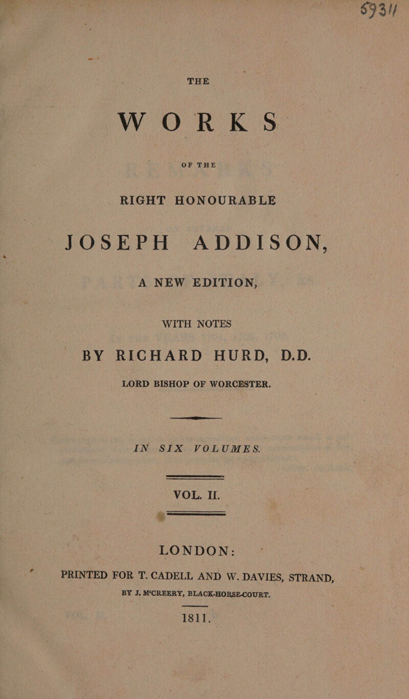 $9 3// WORKS RIGHT HONOURABLE JOSEPH ADDISON, A NEW EDITION, WITH NOTES BY RICHARD HURD, D.D. LORD BISHOP OF WORCESTER. See IN SIX VOLUMES. VOL. IL. * LONDON: PRINTED FOR T. CADELL AND W. DAVIES, STRAND, BY J. M‘CREERY, BLACK-HORSE-COURT. 1811.