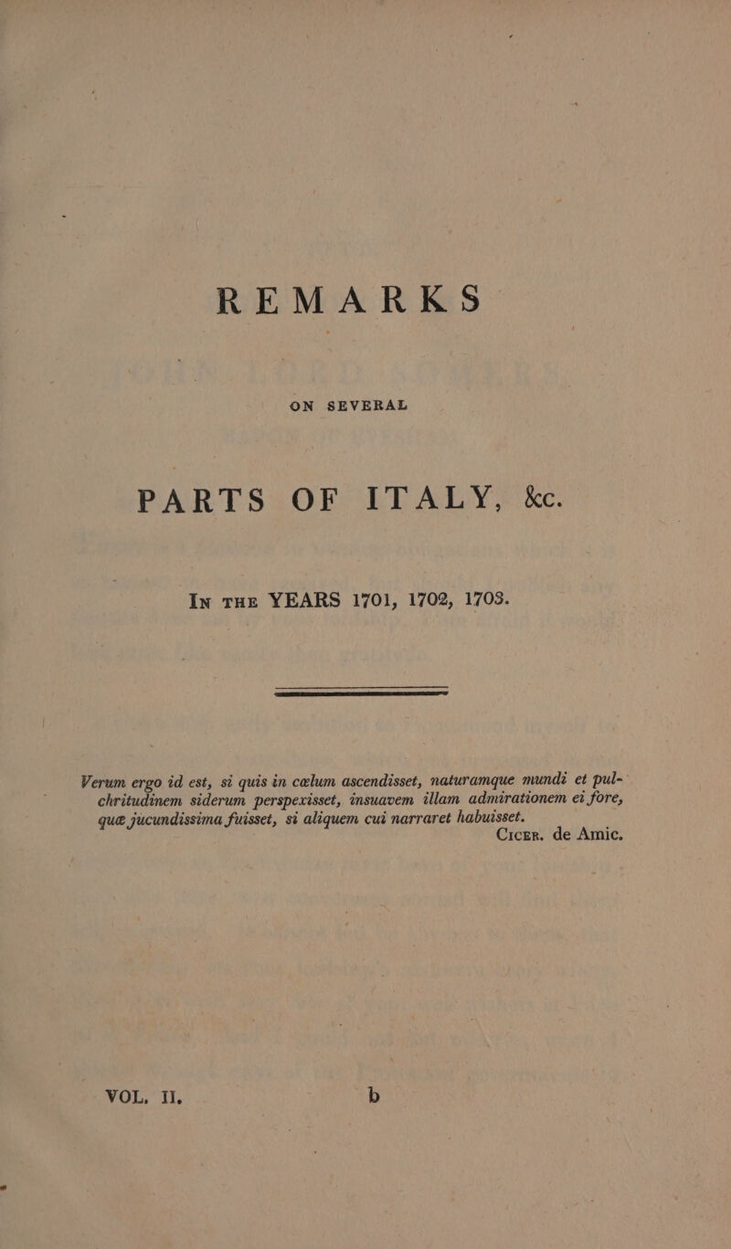 ON SEVERAL PARTS OF ITALY, kc. In rH YEARS 1701, 1702, 1703. Verum ergo id est, si quis in celum ascendisset, naturamque mundi et pul- chritudinem siderum perspexisset, insuavem illam admirationem et fore, que jucundissima fuisset, si aliquem cut narraret habuisset. Cicer. de Amic. VOL, Ii. b