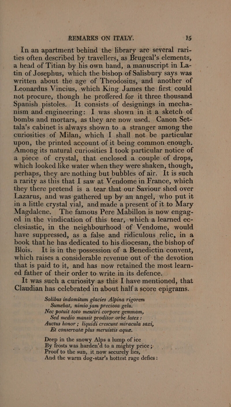 In an apartment behind the library are several rari- ties often described by travellers, as Brugeal’s elements, a head of Titian by his own hand, a manuscript in La- tin of Josephus, which the bishop of Salisbury says was written about the age of Theodosius, and another of Leonardus Vincius, which King James the first could not procure, though he proffered for it three thousand Spanish pistoles. It consists of designings in mecha- nism and engineering: I was shown in it a sketch of bombs and mortars, as they are now used. Canon Set- tala’s cabinet is always shown to a stranger among the curiosities of Milan, which I shall not. be particular upon, the printed account of it being common enough. Among its natural curiosities I took particular notice of a piece of crystal, that enclosed a couple of drops, which looked like water when they were shaken, though, perhaps, they are nothing but bubbles of air. It is such a rarity as this that I saw at Vendome in France, which they there pretend is a tear.that-our Saviour shed over Lazarus, and was gathered up by an angel, who put it in a little crystal vial, and made a present of it to Mary Magdalene. The famous Pere Mabillon is now engag- ed in the vindication of: this tear,» which-a learned ec- clesiastic, in the neighbourhood of Vendome, would have suppressed, as a false and ridiculous relic, in a book that he has dedicated to his diocesan, the bishop of Blois. It is in the possession of a Benedictin convent, which raises a considerable revenue out of the devotion that is paid to it, and has now retained the most learn- ed father of their order to. write in its defence. It was such a curiosity as this I have mentioned, that Claudian has celebrated in about half a score epigrams. Solibus indomitum glacies Alpina rigorem Sumebat, nimio jam preciosa gelu. Nec potuit toto mentiri corpore gemmam, Sed medio mansit proditor orbe latex : Auctus honor ; liquidi crescunt miracula saxi, Kit conservate plus meruistis aque. Deep in the snowy Alps.a lump of ice By frosts was harden’d toa mighty price ;: Proof to the sun, it now securely lies, And the warm dog-star’s hottest rage defies :