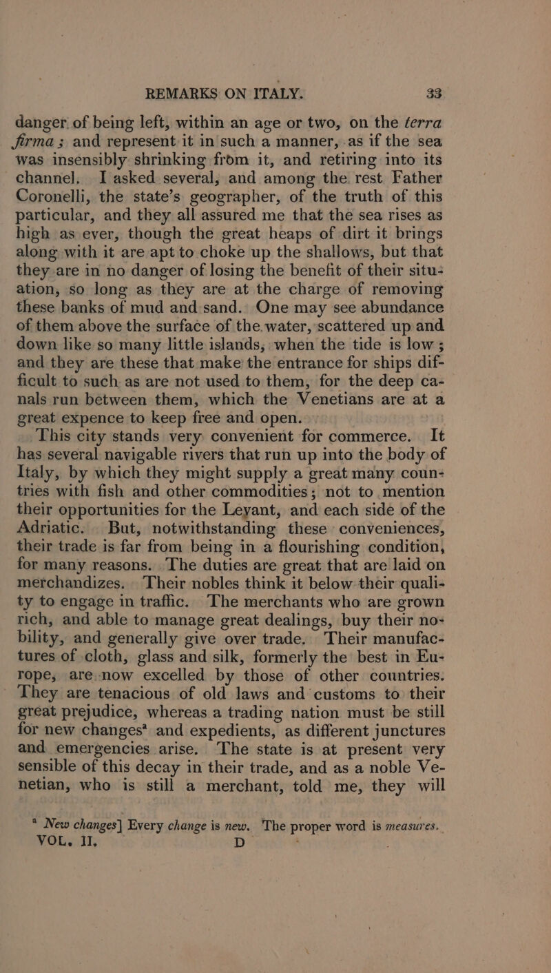 danger of being left, within an age or two, on the éerra Jrma ; and represent it in'such a manner, as if the sea was insensibly shrinking from it, and retiring into its channel, I asked several, and among the. rest Father Coronelli, the state’s geographer, of the truth of this particular, and they all assured me that the sea rises as high as ever, though the great heaps of dirt it brings along with it are apt to choke up the shallows, but that they are in no danger of losing the benefit of their situ- ation, so long as they are at the charge of removing these banks of mud and:sand.. One may see abundance of them above the surface of the. water, scattered up and down like so many little islands, when the tide is low ; and they are these that make the entrance for ships dif- ficult to such as are not used to them, for the deep ca- nals run between them, which the Venetians are at a great expence to keep free and open. ‘This city stands very convenient for commerce. It has several navigable rivers that run up into the body of Italy, by which they might supply a great many coun- tries with fish and other commodities; not to mention their opportunities for the Leyant, and each side of the Adriatic. But, notwithstanding these conveniences, their trade is far from being in a flourishing condition, for many reasons. .The duties are great that are laid on merchandizes. ‘Their nobles think it below their quali- ty to engage in traffic. The merchants who are grown rich, and able to manage great dealings, buy their no- bility, and generally give over trade, Their manufac- tures of cloth, glass and silk, formerly the best in Eu- rope, are.now excelled by those of other countries. They are tenacious of old laws and customs to their great prejudice, whereas a trading nation must be still for new changes’ and expedients, as different junctures and emergencies arise. The state is at present very sensible of this decay in their trade, and as a noble Ve- netian, who is still a merchant, told me, they will * New changes] Every change is new. The proper word is measures. VOL. Il, yp rt