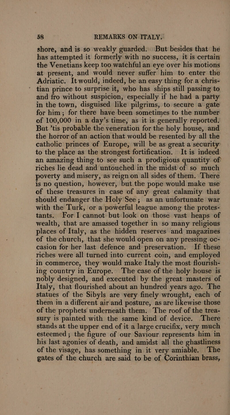 shore, and is so weakly guarded. But besides that he has attempted it formerly with no success, it is certain the Venetians keep too watchful an eye over his motions at present, and would never suffer him to enter the Adriatic. It would, indeed, be an easy thing for a chris- tian prince to surprise it, who has ships still passing to and fro without suspicion, especially if he had a party in the town, disguised like pilgrims, to secure a gate for him; for there have been sometimes to the number of 100,000 in a day’s time, as it is generally reported. But ’tis probable the veneration for the holy house, and the horror of an action that would be resented by all the catholic princes of Europe, will be as great a security to the place as the strongest fortification. It is indeed an amazing thing to see such a prodigious quantity of riches lie dead and untouched in the midst of so much poverty and misery, as reign on all sides of them. There is no question, however, but the pope would make use of these treasures in case of any great calamity that should endanger the Holy See; as an unfortunate war with the Turk, or a powerful league among the protes- tants. For I cannot but look on those vast heaps of wealth, that are amassed together in so many religious places of Italy, as the hidden reserves and magazines of the church, that she would open on any pressing oc- casion for her last defence and preservation. If these - _ riches were all turned into current coin, and employed in commerce, they would make Italy the most flourish- ing country in Europe. The case of the holy house is nobly designed, and executed by the great masters of Italy, that flourished about an hundred years ago. The statues of the Sibyls are very finely wrought, each of them in a different air and posture, as are likewise those of the prophets underneath them. The roof of the trea- sury is painted with the same kind of device. ‘There stands at the upper end of it a large crucifix, very much © esteemed ; the figure of our Saviour represents him in his last agonies of death, and amidst all the ghastliness of the visage, has something in it very amiable. The gates of the church are said to be of Corinthian brass,