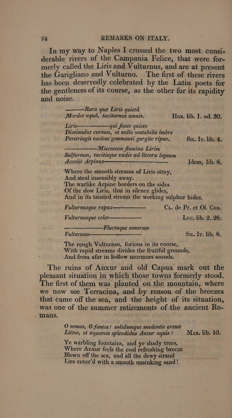 In my way to Naples I crossed the two most consi- derable rivers of the Campania Felice, that were for- merly called the Liris and Vulturnus, and are at present the Garigliano and Vulturno. The first of these rivers has been deservedly celebrated by the Latin poets for the gentleness of its course, as the other for its rapidity and ‘noise. Rura que Liris quietd Mordet aqua, taciturnus amnis. Hor. lib. 1. od. 30. Liris qui fonte quieto Dissimulat cursum, et nullo mutabilis imbre Perstringit tacitas gemmanti gurgite ripas. Su. It. lib. 4. —~Miscentem flumina Lirim Sulfureum, tacitisque vadis ad littora lapsum . Accolit Arpinas—————— Idem, lib. 8. Where the smooth streams of Liris stray, And steal insensibly away. ‘The warlike Arpine borders on the sides Of the slow Liris, that in silence glides, And in its tainted stream the working sulphur hides. Cx. de Pr. et Ol. Con. Luc. lib. 2. 28. Vulturnusque rapax Vulturnusque celer Fluctuque sonorum Vulturnum The rough Vulturnus, furious in its course, With rapid streams divides the fruitful grounds, And. from afar in hollow murmurs sounds, The ruins of Anxur and old Capua mark out the pleasant situation in which those towns formerly stood. The first of them was planted on the mountain, where we now see Terracina, and by reason of the breezes that came off the sea, and the height of its situation, was one of the summer retirements of the ancient Ro- _ mans. — Su. It. lib. 8. O nemus, O fontes! solidumque madentis arene Littus, et equoreis splendidus Anxur aquis ! Mar. lib. 10. Ye warbling fountains, and ye shady trees, Where Anxur feels the cool refreshing breeze Blown off the sea, and all the dewy strand Lies cover’d with a smooth unsinking sand !