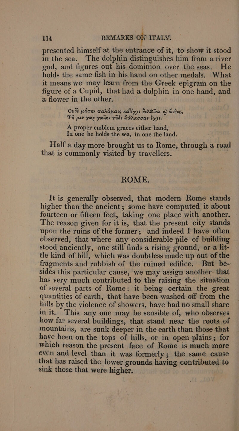 ; 114 REMARKS oN ITALY. presented himself at the entrance of it, to show it stood in the sea. The dolphin distineuishes him from a river god, and figures out his dominion over the seas. He holds the same fish in his hand on other medals. What it means we may learn from the Greek epigram on the figure of a Cupid, that had a dolphin in one hand, and a flower in the other. Ovd? warny Tardpuoss xolleyer deAQive. x avOocs TH mv yao yao Tide Taruoouy Pyer. A proper emblem graces either hand, In one he holds the sea, in one the land. Half a day more brought us to Rome, through a road that is commonly visited by travellers. ROME. It is generally observed, that modern Rome stands higher than the ancient; some have computed it about fourteen or fifteen feet, taking one place with another. The reason given for it is, that the present city stands upon the ruins of the former; and indeed I have often observed, that where any considerable pile of building stood anciently, one still finds a rising ground, or a lit- tle kind of hill, which was doubtless made up out of the fragments and rubbish of the ruined edifice. But be- sides this particular cause, we may assign another that has very much contributed to the raising the situation of several parts of Rome: it being certain the great quantities of earth, that have been washed off from the hills by the violence of showers, have had no small share mit. This any one may be sensible of, who observes how far several buildings, that stand near the roots of mountains, are sunk deeper in the earth than those that have been on the tops of hills, or in open plains; for which reason the present face of Rome is much more even and level than it was formerly; the same cause that has raised the lower grounds having contributed to sink those that were higher.