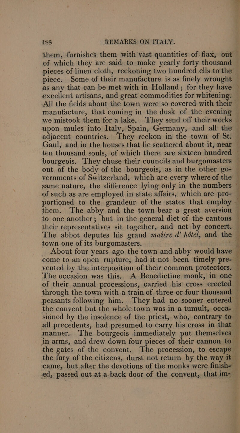 them, furnishes them with vast quantities of flax, out of which they are said to make yearly forty thousand pieces of linen cloth, reckoning two hundred ells to the piece. Some of their manufacture is as finely wrought as any that can be met with in Holland; for they have © excellent artisans, and great commodities for whitening. All the fields about the town were so covered with their manufacture, that coming in the dusk of the evening we mistook them for a lake. ‘They send off their works — upon mules into Italy, Spain, Germany, and all the adjacent countries. ‘They reckon in the town of St. Gaul, and in the houses that lie scattered about it, near ten thousand souls, of which there are sixteen hundred © bourgeois. They chuse their councils and burgomasters out of the body of the bourgeois, as in the other go- vernments of Switzerland, which are every where of the same nature, the difference lying only in the numbers © of such as are employed in state affairs, which are pro- — portioned to the grandeur of the states that employ — them. The abby and the town bear a great aversion to one another; but in the general diet of the cantons their representatives sit together, and act by concert. The abbot deputes his grand maitre d’ hétel, and the town one of its burgomasters. a _ About four years ago the town and abby would have — come to an open rupture, had it not been timely pre- — vented by the interposition of their common protectors. — The occasion was this. A Benedictine monk, in one of their annual processions, carried his cross erected through the town with a train of three or four thousand ~ peasants following him. They had no sooner entered the convent but the whole town was in a tumult, occa- — sioned by the insolence of the priest, who, contrary to — all precedents, had presumed to carry his cross in that manner. The bourgeois immediately put themselves in arms, and drew down four pieces of their cannon to — the gates of the convent. ‘The procession, to escape the fury of the citizens, durst not return by the way it~ came, but after the devotions of the monks were finish= ed, passed out at a. back door of the convent, that im-