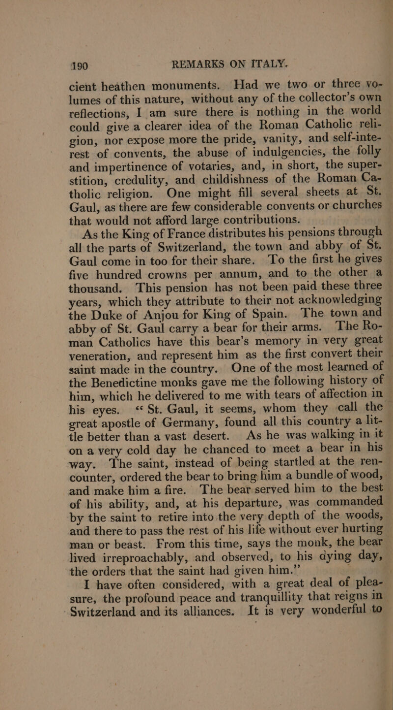 cient heathen monuments. Had we two or three vo- lumes of this nature, without any of the collector’s own reflections, I am sure there is nothing in the world could give a clearer idea of the Roman Catholic reli- gion, nor expose more the pride, vanity, and self-inte- rest of convents, the abuse of indulgencies, the folly and impertinence of votaries, and, in short, the super- stition, credulity, and childishness of the Roman Ca- tholic religion. One might fill several sheets at St. Gaul, as there are few considerable convents or churches that would not afford large contributions. As the King of France distributes his pensions through all the parts of Switzerland, the town and abby of St. Gaul come in too for their share. To the first he gives five hundred crowns per annum, and to the other a thousand. This pension has not been paid these three years, which they attribute to their not acknowledging the Duke of Anjou for King of Spain. The town and abby of St. Gaul carry a bear for their arms. The Ro- man Catholics have this bear’s memory in very great veneration, and represent him as the first convert their — saint made in the country. One of the most learned of the Benedictine monks gave me the following history of him, which he delivered to me with tears of affection in his eyes. ‘St. Gaul, it seems, whom they call the great apostle of Germany, found all this country a lit- tle better than a vast desert. As he was walking in it on a very cold day he chanced to meet a bear in his way. The saint, instead of being startled at the ren- counter, ordered the bear to bring him a bundle.of wood, | and make him a fire. The bear served him to the best of his ability, and, at his departure, was commanded by the saint to retire into the very depth of the woods, and there to pass the rest of his life without ever hurting man or beast. From this time, says the monk, the bear lived irreproachably, and observed, to his dying day, the orders that the saint had given him.” ; | I have often considered, with a great deal of plea- sure, the profound peace and tranquillity that reigns in Switzerland and its alliances. It is very wonderful to