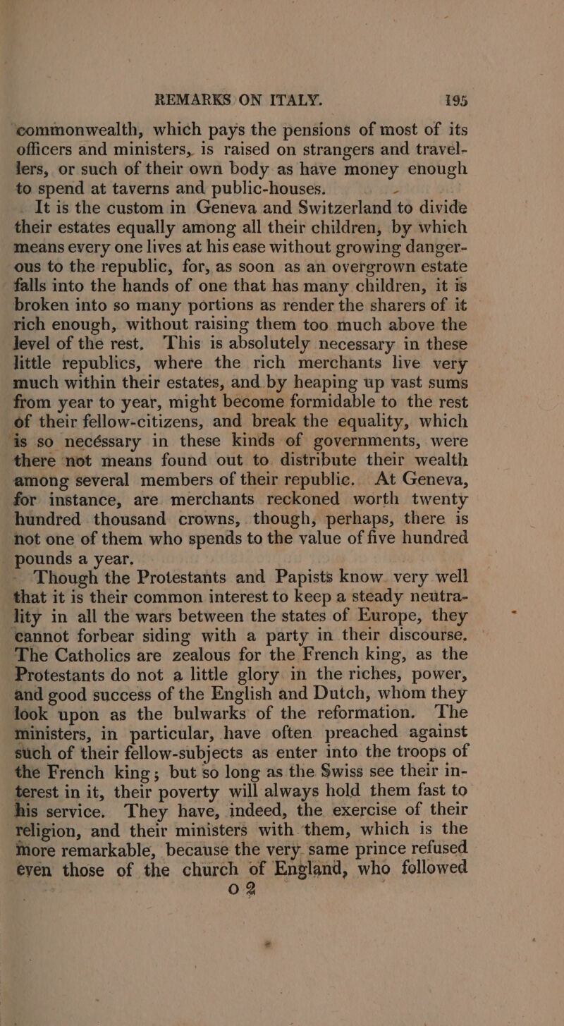 ‘commonwealth, which pays the pensions of most of its officers and ministers, is raised on strangers and travel- fers, or such of their own body as have money enough to spend at taverns and public-houses. . _ It is the custom in Geneva and Switzerland to divide their estates equally among all their children, by which means every one lives at his ease without growing danger- ous to the republic, for, as soon as an overgrown estate falls into the hands of one that has many children, it is broken into so many portions as render the sharers of it — rich enough, without raising them too much above the level of the rest, This is absolutely necessary in these little republics, where the rich merchants live very © much within their estates, and by heaping up vast sums from year to year, might become formidable to the rest of their fellow-citizens, and break the equality, which ‘is so necéssary in these kinds of governments, were there not means found out to distribute their wealth among several members of their republic. At Geneva, for instance, are merchants reckoned worth twenty hundred thousand crowns, though, perhaps, there is not one of them who spends to the value of five hundred _ pounds a year. Though the Protestants and Papists know. very well that it is their common interest to keep a steady neutra- lity in all the wars between the states of Europe, they cannot forbear siding with a party in their discourse. ‘The Catholics are zealous for the French king, as the Protestants do not a little glory in the riches, power, and good success of the English and Dutch, whom they look upon as the bulwarks of the reformation. The ministers, in particular, have often preached against such of their fellow-subjects as enter into the troops of the French king; but so long as the Swiss see their in- terest in it, their poverty will always hold them fast to his service. They have, indeed, the exercise of their ‘Yeligion, and their ministers with them, which is the More remarkable, because the very. same prince refused even those of the church of England, who followed : ae