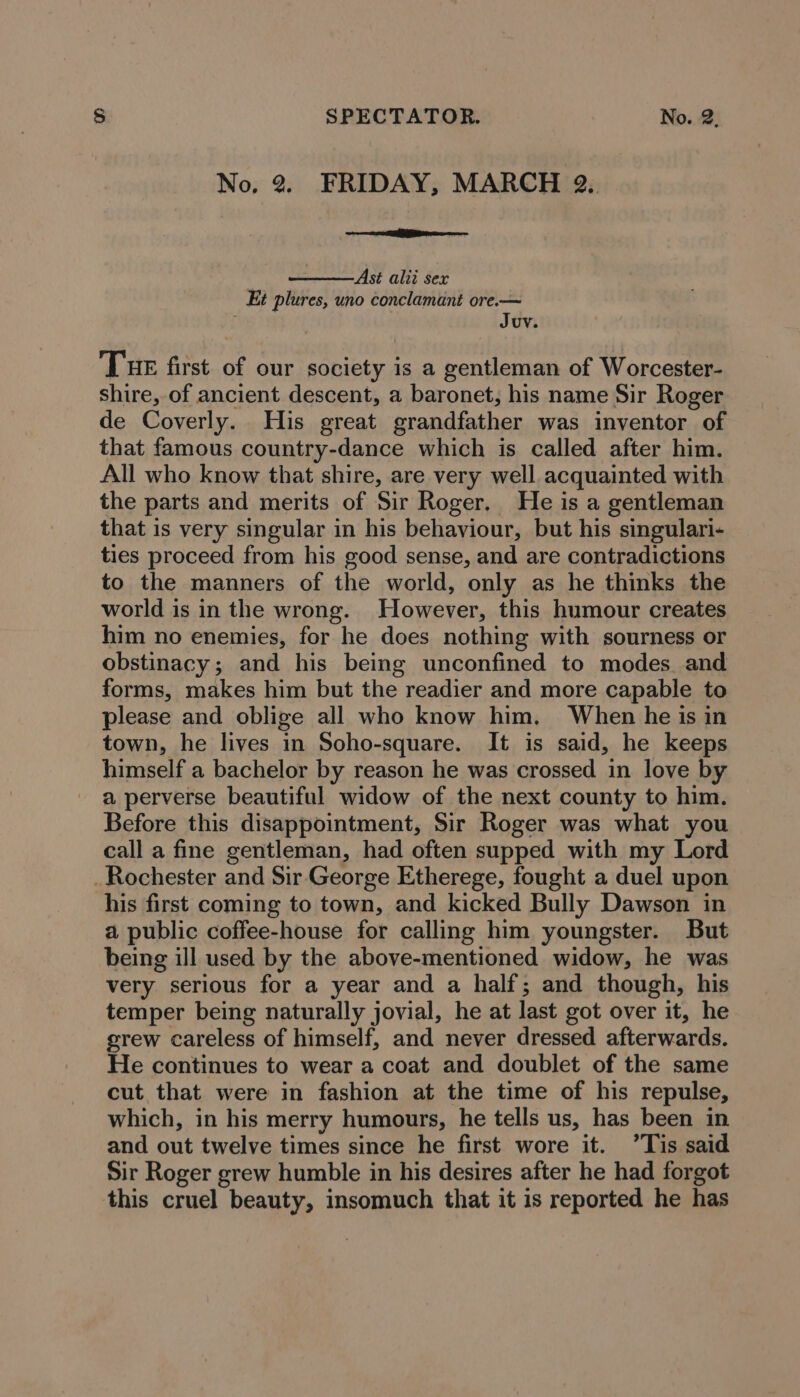 No, 2. FRIDAY, MARCH 2, ee E Ast alii sex Et plures, uno conclamant ore.— Juv. Tue first. of our society 1s a gentleman of Worcester- shire, of ancient descent, a baronet, his name Sir Roger de Coverly. His great grandfather was inventor of that famous country-dance which is called after him. All who know that shire, are very well acquainted with the parts and merits of Sir Roger, He is a gentleman that is very singular in his behaviour, but his singulari- ties proceed from his good sense, and are contradictions to the manners of the world, only as he thinks the world is in the wrong. However, this humour creates him no enemies, for he does nothing with sourness or obstinacy; and his being unconfined to modes and forms, makes him but the readier and more capable to please and oblige all who know him. When he is in town, he lives in Soho-square. It is said, he keeps himself a bachelor by reason he was crossed in love by a perverse beautiful widow of the next county to him. Before this disappointment, Sir Roger was what you call a fine gentleman, had often supped with my Lord _Rochester and Sir.George Etherege, fought a duel upon his first coming to town, and kicked Bully Dawson in a public coffee-house for calling him youngster. But being ill used by the above-mentioned widow, he was very serious for a year and a half; and though, his temper being naturally jovial, he at last got over it, he grew careless of himself, and never dressed afterwards. He continues to wear a coat and doublet of the same cut that were in fashion at the time of his repulse, which, in his merry humours, he tells us, has been in and out twelve times since he first wore it. ’Tis said Sir Roger grew humble in his desires after he had forgot this cruel beauty, insomuch that it is reported he has