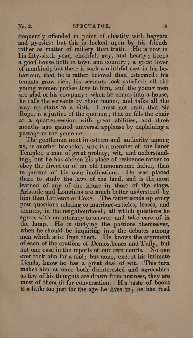 frequently offended in point of chastity with beggars and gypsies: but this is looked upon by his friends rather as matter of raillery than truth. He is now in his fifty-sixth year, cheerful, gay, and hearty; keeps a good house both in town and country; a great lover of mankind; but there is such a mirthful cast in his be- haviour, that he is rather beloved than esteemed: his tenants grow rich, his servants look satisfied; all the young women profess love to him, and the young men are glad of his company : when he comes into a house, he calls the servants by their names, and talks all the way up stairs to a visit. I must not omit, that Sir Roger is a justice of the quorum ; that he fills the chair at a quarter-session with great abilities, and three months ago gained universal applause by explaining a passage in the game act. The gentleman next in esteem and authority among us, is another bachelor, who is a member of the Inner Temple; a man of great probity, wit, and understand- ing; but he has chosen his place of residence rather to obey the direction of an old humoursome father, than in pursuit of his own inclinations. He was placed there to study the laws of the land, and is the most learned of any of the house in those of the stage. Aristotle and Longinus are much better understood by him than Littleton or Coke. The father sends up every post questions relating to marriage-articles, leases, and tenures, in the neighbourhood; all which questions he agrees with an attorney to answer and take care of in the lump. He is studying the passions themselves, when he should be inquiring into the debates among men which arise from them. He knows the argument of each of the orations of Demosthenes and Tully, but not one case in the reports of our own courts. No one ever took him for a foo]; but none, except his intimate friends, know he has a great deal of wit. This turn makes him at once both disinterested and agreeable: as few of his thoughts are drawn from business, they are most of them fit for conversation. His taste of books is a little too just for the age he lives in; he has read