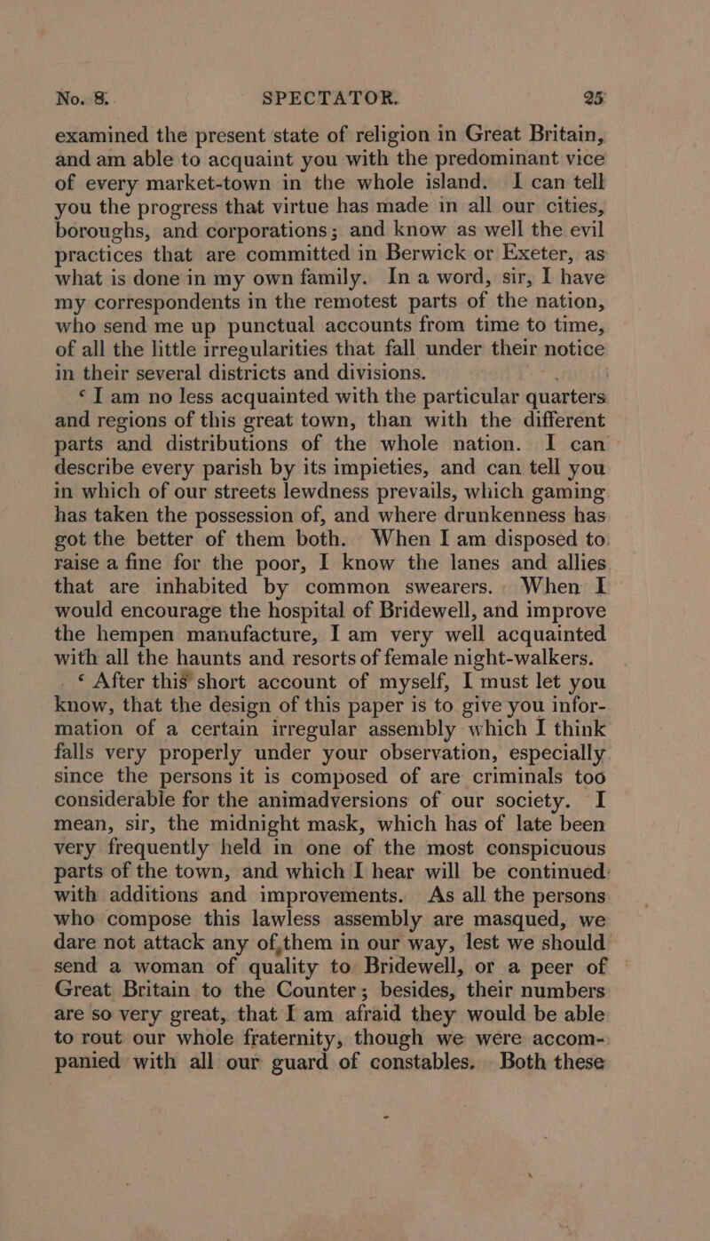 examined the present state of religion in Great Britain, and am able to acquaint you with the predominant vice of every market-town in the whole island. I can telk you the progress that virtue has made in all our cities, boroughs, and corporations; and know as well the evil practices that are committed in Berwick or Exeter, as what is done in my own family. In a word, sir, I have my correspondents in the remotest parts of the nation, who send me up punctual accounts from time to time, of all the little irregularities that fall under their notice in their several districts and divisions. . ‘I am no less acquainted with the particular quarters and regions of this great town, than with the different parts and distributions of the whole nation. I can &gt; describe every parish by its impieties, and can tell you in which of our streets lewdness prevails, which gaming. has taken the possession of, and where drunkenness has got the better of them both. When I am disposed to. raise a fine for the poor, I know the lanes and allies that are inhabited by common swearers.. When I would encourage the hospital of Bridewell, and improve the hempen manufacture, Iam very well acquainted with all the haunts and resorts of female night-walkers. . © After this’ short account of myself, I must let you know, that the design of this paper is to. give you infor- mation of a certain irregular assembly which I think falls very properly under your observation, especially since the persons it is composed of are criminals too considerabie for the animadversions of our society. I mean, sir, the midnight mask, which has of late been very frequently held in one of the most conspicuous parts of the town, and which I hear will be continued: with additions and improvements. As all the persons. who compose this lawless assembly are masqued, we dare not attack any of,them in our way, lest we should send a woman of quality to Bridewell, or a peer of Great Britain to the Counter; besides, their numbers are so very great, that Iam afraid they would be able to rout our whole fraternity, though we were accom- panied with all our guard of constables. Both these