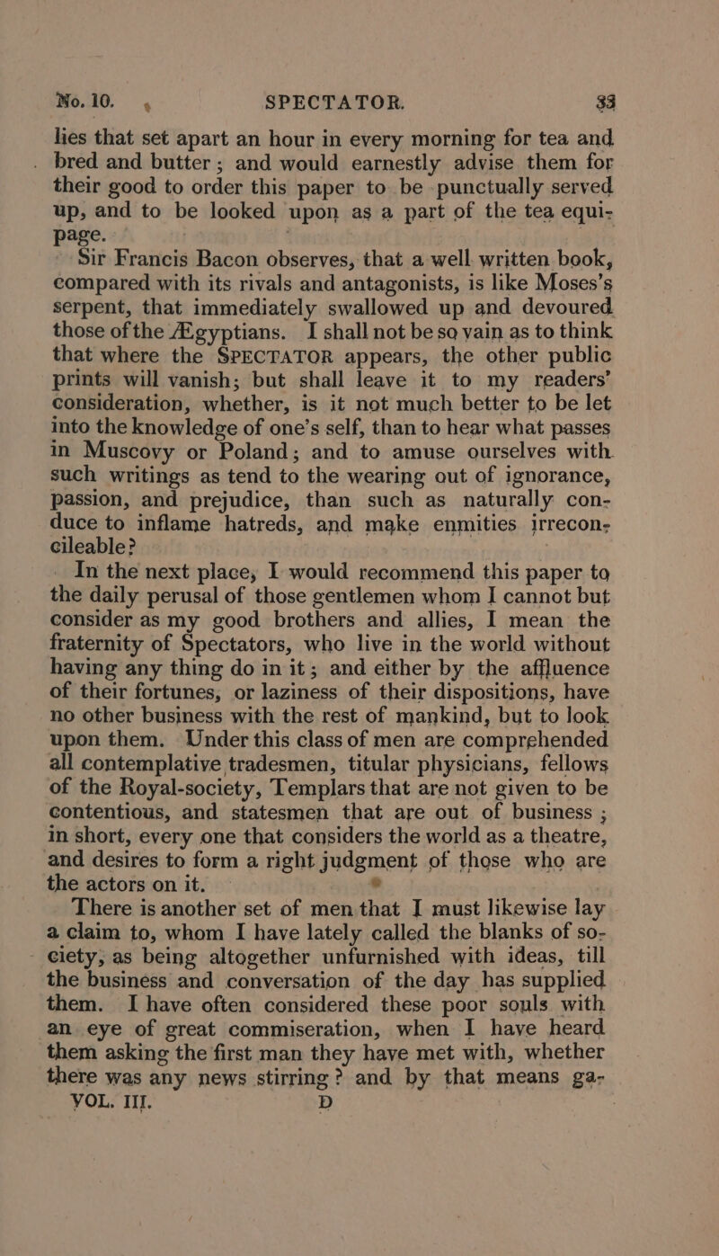 lies that set apart an hour in every morning for tea and . bred and butter ; and would earnestly advise them for their good to order this paper to. be -punctually served up, and to be looked upon as a part of the tea equi- page. | | -- Sir Francis Bacon observes, that a-well. written book, compared with its rivals and antagonists, is like Moses’s serpent, that immediately swallowed up and devoured those ofthe Zgyptians. I shall not be so vain as to think that where the SPECTATOR appears, the other public prints will vanish; but shall leave it to my readers’ consideration, whether, is it not much better to be let into the knowledge of one’s self, than to hear what passes in Muscovy or Poland; and to amuse ourselves with. such writings as tend to the wearing out of ignorance, passion, and prejudice, than such as naturally con- duce to inflame hatreds, and make enmities irrecon- cileable? . | e In the next place, I would recommend this paper to the daily perusal of those gentlemen whom I cannot but consider as my good brothers and allies, I mean the fraternity of Spectators, who live in the world without having any thing do in it; and either by the affluence of their fortunes, or laziness of their dispositions, have no other business with the rest of mankind, but to look upon them. Under this class of men are comprehended all contemplative tradesmen, titular physicians, fellows of the Royal-society, Templars that are not given to be contentious, and statesmen that are out of business ; in short, every one that considers the world as a theatre, and desires to form a right judgment of those who are the actors on it. * | There is another set of men that I must likewise lay a claim to, whom I have lately called the blanks of so- - elety, as being altogether unfurnished with ideas, till the business and conversation of the day has supplied them. I have often considered these poor souls with an eye of great commiseration, when I have heard them asking the first man they have met with, whether there was any news stirring? and by that means ga- VOL. III. D |