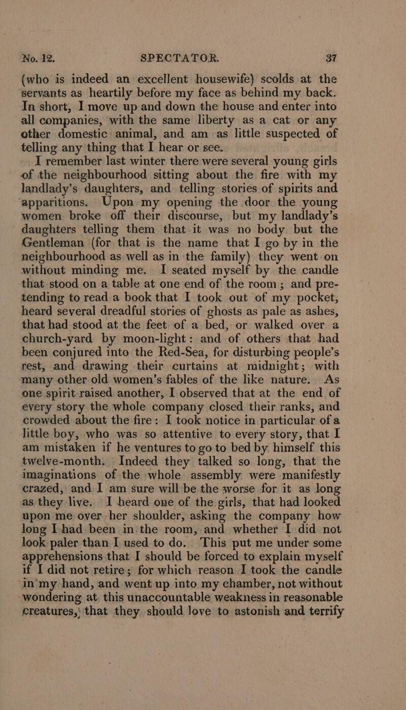 (who is indeed an excellent housewife) scolds at the servants as heartily before my face as behind my back. In short, I move up and down the house and enter into all companies, ‘with the same liberty as a cat or any other domestic animal, and am as little suspected of telling any thing that I hear or see. I remember last winter there were several young girls of the neighbourhood sitting about the fire with my landlady’s daughters, and telling stories of spirits and ‘apparitions. Upon my opening the door the young women broke off their discourse, but my landlady’s daughters telling them that. it was no body but the Gentleman (for that is the name that I go by in the neighbourhood as well as inthe family) they went on without minding me. I seated myself by the candle that stood on a table at one end of the room ; and pre- tending to read a book that I took out of my pocket, heard several dreadful stories of ghosts as pale as ashes, that had stood at the feet of a bed, or walked over. a church-yard by moon-light: and of others that had been conjured into the Red-Sea, for disturbing people’s rest, and drawing their curtains at midnight; with many other old women’s fables of the like nature. As one spirit raised another, I observed that at the end_ of every story the whole company closed their ranks, and crowded about the fire: I took notice in particular. of a little boy, who was so attentive to every story, that I am mistaken if he ventures to go to bed by himself this twelve-month. Indeed they talked so long, that the imaginations of the whole assembly. were manifestly crazed, and I am sure will be the worse for it as long as they live. I heard one of the girls, that had looked upon me over her shoulder, asking the company how long I had been in the room, and whether I did not look paler than I used to do. This put me under some apprehensions that I should be forced to explain myself if I did not retire; for which reason I took the candle in‘my hand, and went up into my chamber, not without wondering at, this unaccountable weakness in reasonable creatures,’ that they should love to astonish and terrify