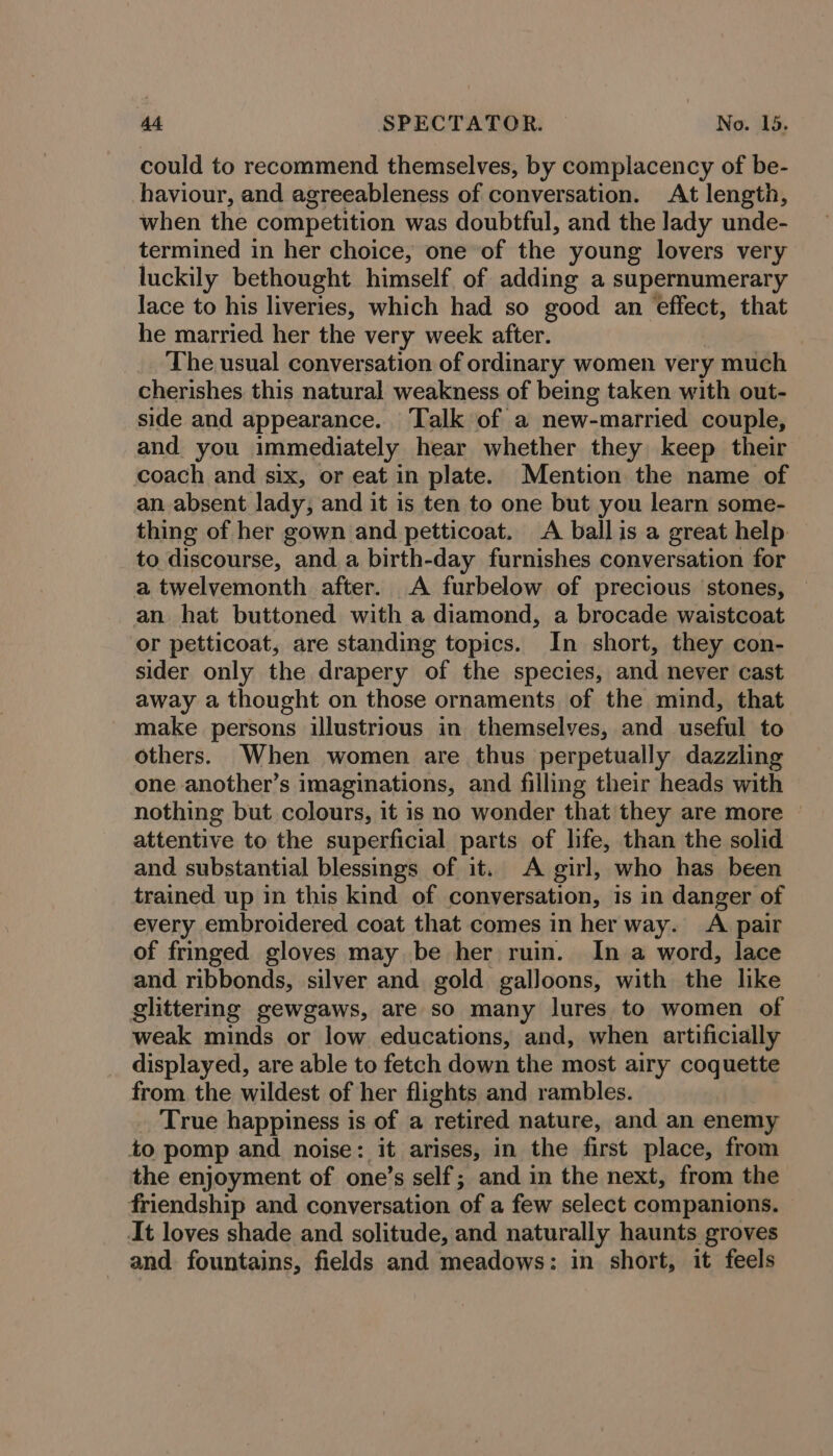 could to recommend themselves, by complacency of be- haviour, and agreeableness of conversation. At length, when the competition was doubtful, and the lady unde- termined in her choice, one of the young lovers very luckily bethought himself of adding a supernumerary lace to his liveries, which had so good an effect, that he married her the very week after. The usual conversation of ordinary women very much cherishes this natural weakness of being taken with out- side and appearance. ‘Talk of a new-married couple, and you immediately hear whether they keep their coach and six, or eat in plate. Mention the name of an absent lady, and it is ten to one but you learn some- thing of her gown and petticoat. A ball is a great help to discourse, and a birth-day furnishes Poditaiecao for a twelvemonth after. A furbelow of precious stones, an hat buttoned with a diamond, a brocade waistcoat or petticoat, are standing topics. In short, they con- sider only the drapery of the species, and never cast away a thought on those ornaments of the mind, that make persons illustrious in themselves, and useful to others. When women are thus perpetually dazzling one another’s imaginations, and filling their heads with nothing but colours, it is no wonder that they are more — attentive to the superficial parts of life, than the solid and substantial blessings of it. A girl, who has been trained up in this kind of conversation, is in danger of every embroidered coat that comes in her way. A pair of fringed gloves may be her ruin. In a word, lace and ribbonds, silver and gold galloons, with the like glittermg gewgaws, are so many lures to women of weak minds or low educations, and, when artificially displayed, are able to fetch down the most airy coquette from. the wildest of her flights and rambles. True happiness is of a retired nature, and an enemy to pomp and noise: it arises, in the first place, from the enjoyment of one’s self; and in the next, from the friendship and conversation of a few select companions. At loves shade and solitude, and naturally haunts groves and. fountains, fields and meadows: in short, it feels