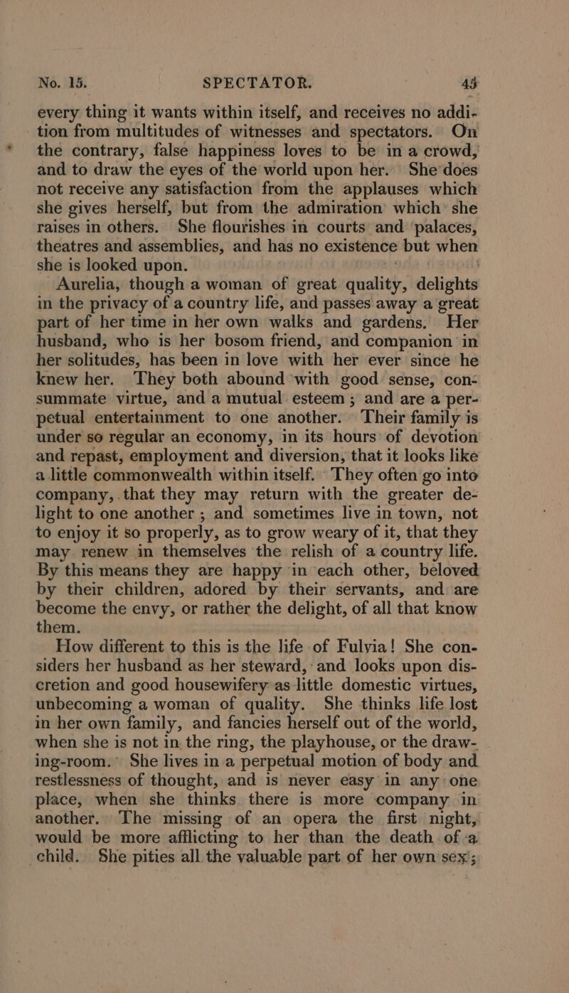 every thing it wants within itself, and receives no addi- tion from multitudes of witnesses and spectators. On the contrary, false happiness loves to be in a crowd,’ and to draw the eyes of the world upon her. She’ does not receive any satisfaction from the applauses which she gives herself, but from the admiration which’ she raises in others. She flourishes in courts and ‘palaces, theatres and assemblies, and has no existence but when she is looked upon. Aurelia, though a woman of great quality, delights in the privacy of a country life, and passes away a great part of her time in her own walks and gardens. “Her husband, who is her bosom friend, and companion in her solitudes, has been in love with her ever since he knew her. They both abound with good sense, con- summate virtue, and a mutual esteem 3 and are a per- petual entertainment to one another. Their family is under so regular an economy, in its hours of devotion and repast, ‘employment and diversion, that it looks like a little commonwealth within itself. They often go inte company, that they may return with the greater de- light to one another ; and sometimes live in town, not to enjoy it so properly, as to grow weary of it, that they may renew in themselves the relish of a country life. By this means they are happy ‘in each other, beloved by their children, adored by their servants, and are become the envy, or rather the delight, of all that know them. How different to this is the life of Fulvyia! She con- siders her husband as her steward, and looks upon dis- cretion and good housewifery as little domestic virtues, unbecoming a woman of quality. She thinks life lost in her own family, and fancies herself out of the world, when she is not in the ring, the playhouse, or the draw- ing-room.° She lives in a perpetual motion of body and restlessness of thought, and is never easy in any one place, when she thinks there is more company in another. The missing of an opera the first night, would be more afflicting to her than the death of -a child. She pities all the valuable part of her own sex;