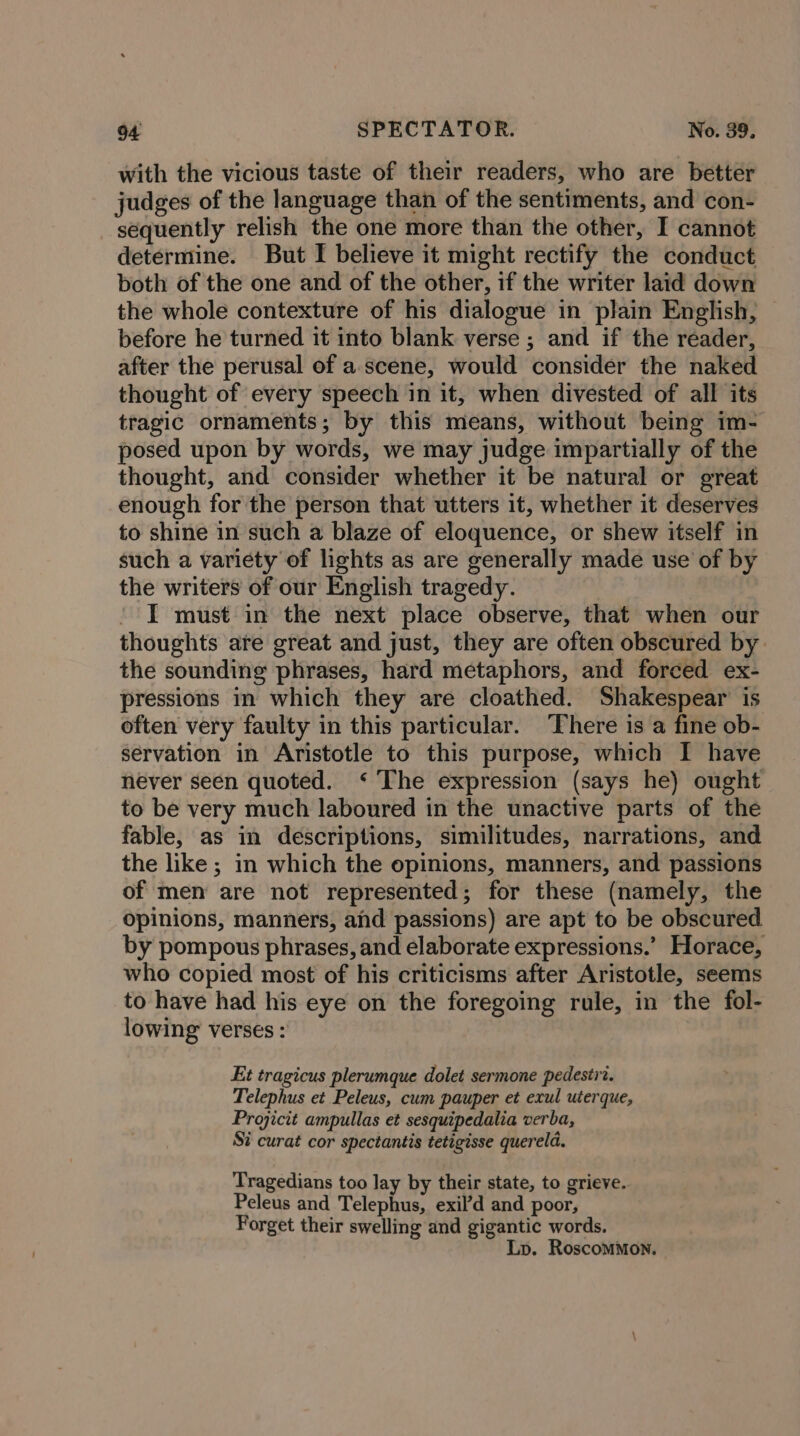 with the vicious taste of their readers, who are better judges of the language than of the sentiments, and con- sequently relish the one more than the other, I cannot determine. But I believe it might rectify the conduct both of the one and of the other, if the writer laid down the whole contexture of his dialogue in plain English, before he turned it into blank verse ; and if the reader, after the perusal of a.scene, would consider the naked thought of every speech in it, when divested of all its tragic ornaments; by this means, without being im- posed upon by words, we may judge impartially of the thought, and consider whether it be natural or great enough for the person that utters it, whether it deserves to shine in such a blaze of eloquence, or shew itself in such a variety of lights as are generally made use’ of by the writers of our English tragedy. I must in the next place observe, that when our thoughts are great and just, they are often obscured by the sounding phrases, hard metaphors, and forced ex- pressions in which they are cloathed. Shakespear is often very faulty in this particular. There is a fine ob- servation in Aristotle to this purpose, which I have never seen quoted. ‘ The expression (says he) ought to be very much laboured in the unactive parts of the fable, as in descriptions, similitudes, narrations, and the like ; in which the opinions, manners, and passions of men are not represented; for these (namely, the opinions, manners, and passions) are apt to be obscured by pompous phrases, and elaborate expressions.’ Horace, who copied most of his criticisms after Aristotle, seems to have had his eye on the foregoing rule, in the fol- lowing verses : Et tragicus plerumque dolet sermone pedestr?. Telephus et Peleus, cum pauper et exul uterque, Projicit ampullas et sesquipedalia verba, Si curat cor spectantis tetigisse quereld. Tragedians too lay by their state, to grieve. Peleus and Telephus, exil’d and poor, Forget their swelling and gigantic words. Lp. Roscommon.