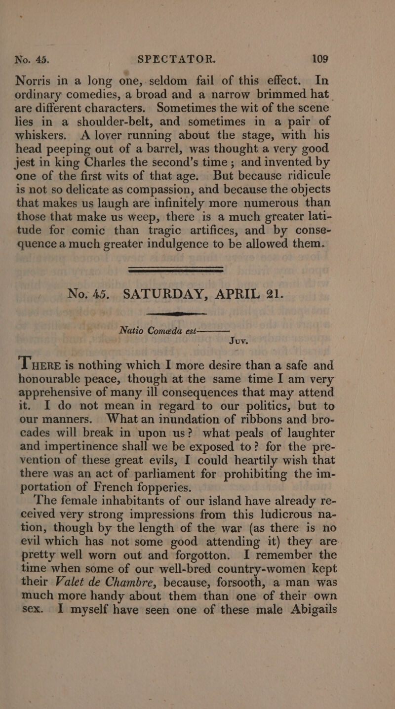 Norris in a long one,-seldom fail of this effect. In ordinary comedies, a broad and a narrow brimmed hat. are different characters. Sometimes the wit of the scene lies in a shoulder-belt, and sometimes in a pair of whiskers. A lover running about the stage, with his head peeping out of a barrel, was thought a very good jest in king Charles the second’s time ; and invented by one of the first wits of that age. But because ridicule is not so delicate as compassion, and because the objects that makes us laugh are infinitely more numerous than those that make us weep, there is a much greater lati- tude for comic than tragic artifices, and by conse- quence a much greater indulgence to be allowed them. No. 45, SATURDAY, APRIL 21. Natio Comeda est Juv. Tuert is nothing which I more desire than a safe and honourable peace, though at the same time I am very apprehensive of many ill consequences that may attend it. I do not mean in regard to our politics, but to our manners. What an inundation of ribbons and bro- cades will break in upon us? what peals of laughter and impertinence shall we be exposed to? for the pre- vention of these great evils, I could heartily wish that there was an act of parliament for prohibiting the im- portation of French fopperies. The female inhabitants of our island have already re- ceived very strong impressions from this ludicrous na- tion, though by the length of the war (as there is no evil which has not some good attending it) they are pretty well worn out and forgotton. I remember the time when some of our well-bred country-women kept their Valet de Chambre, because, forsooth, a man was much more handy about them than one of their own sex. I myself have seen one of these male Abigails