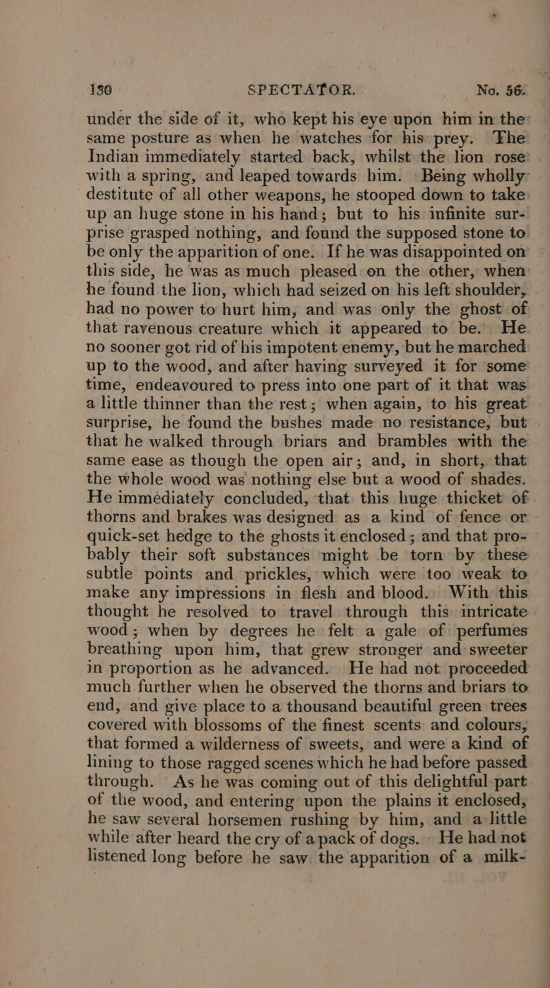 under the side of it, who kept his eye upon him in the same posture as when he watches ‘for his prey. The Indian immediately started back, whilst the lion rose’ with a spring, and leaped towards him. | Beimg wholly destitute of all other weapons, he stooped down to take up an huge stone in his hand; but to his infinite sur- prise grasped nothing, and found the supposed stone to. be only the apparition of one. If he was disappointed on this side, he was as much pleased: on the other, when he found the lion, which had seized on his left shoulder, . had no power to hurt him, and was only the ghost of that ravenous creature which .it appeared to be. He. no sooner got rid of his impotent enemy, but he marched up to the wood, and after having surveyed it for some time, endeavoured to press into one part of it that was a little thinner than the rest; when again, to his great surprise, he found the bushes made no resistance, but that he walked through briars and brambles with the same ease as though the open air; and, in short, that the whole wood was nothing else but a wood of shades. He immediately concluded, ‘that this huge thicket of thorns and brakes was designed as a kind of fence or quick-set hedge to the ghosts it enclosed; and that pro- bably their soft substances might be torn by these subtle points and prickles, which were too weak to make any impressions in flesh and blood., With this thought he resolved to travel through this intricate - wood ; when by degrees he felt a gale of perfumes breathing upon him, that grew stronger and sweeter in proportion as he advanced. He had not proceeded much further when he observed the thorns and briars to end, and give place to a thousand beautiful green trees covered with blossoms of the finest scents and colours, that formed a wilderness of sweets, and were a kind of lining to those ragged scenes which he had before passed through. As he was coming out of this delightful part of the wood, and entering upon the plains it enclosed, he saw several horsemen rushing by him, and a little while after heard the cry of apack of dogs. » He had not listened long before he saw the apparition of a milk-