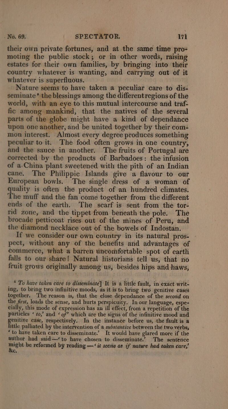 their own private fortunes, and at the same time pro- moting the public stock; or in other words, raising estates for their own families, by bringing into their country whatever is wanting, and carrying out of it whatever is superfluous. Nature seems to have taken a peculiar care to dis- seminate* the blessings among the different regions of the world, with an eye to this mutual intercourse and traf- fic among mankind, that the natives of the several parts of the globe might have a kind of dependance upon one another, and be united together by their com- mon interest. Almost every degree produces something peculiar to it. The food often grows in one country, and the sauce in another. The fruits of Portugal are corrected by the products of Barbadoes: the infusion of a.China plant sweetened with the pith of an Indian cane. The Philippic Islands give a flavour to our European bowls. The single dress of a woman of quality is often the product of an hundred climates. The muff and the fan come together from the different ends of the earth. The scarf is sent from the tor- rid zone, and the tippet from beneath the pole. The brocade petticoat rises out of the mines of Peru, and the diamond necklace out of the bowels of Indostan. If we consider our own country in its natural pros- pect, without any of the benefits and advantages of commerce, what a barren uncomfortable spot of earth falls to our share! Natural historians tell us, that no fruit grows originally among us, besides hips and -haws, * To have taken care to disseminate] It is a little fault, in exact writ- ing, to bring two infinitive moods, as it is to bring two genitive cases together. The reason is, that the close dépendance of the second on the first, loads the sense, and hurts perspicuity. In our language, espe- cially, this mode of expression has an ill effect, from a repetition of the particles ‘ to,’ and ‘of’ which are the signs of the infinitive mood and genitive case, respectively. In the instance before us, the fault is a little palliated by the intervention of a substantive between the two verbs, * to have taken care to disseminate.’ It would have glared more if the author had said—‘to have chosen to disseminate.’ The sentence might be reformed by reading — ‘it seems as if nature had taken care, ke.