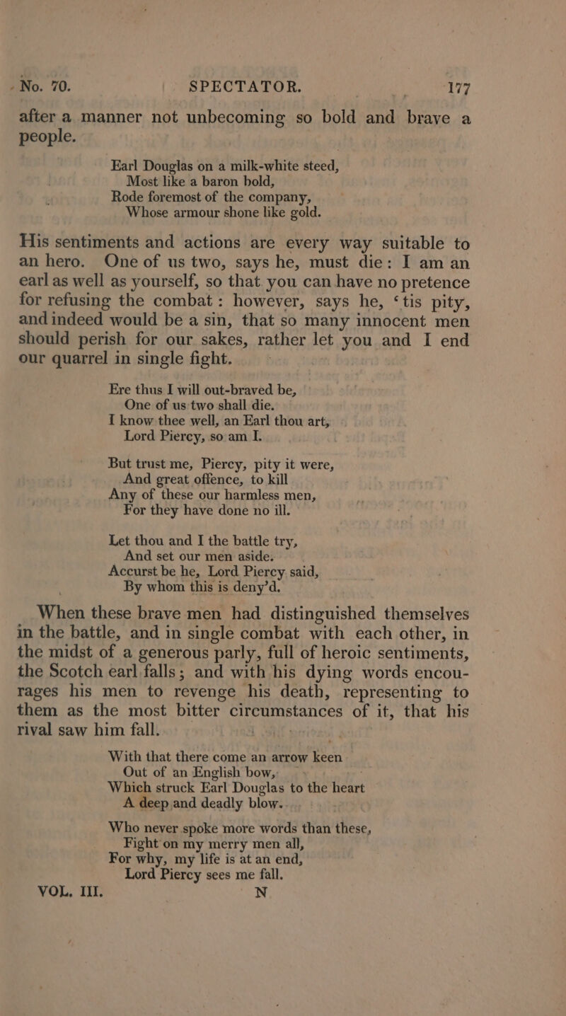 after a manner not unbecoming so bold and brave a people. Earl Douglas on a milk-white steed, Most like a baron bold, Rode foremost of the company, Whose armour shone like gold. His sentiments and actions are every way suitable to an hero. One of us two, says he, must die: I am an earl as well as yourself, so that you can have no pretence for refusing the combat: however, says he, ‘tis pity, and indeed would be a sin, that so many innocent men should perish for our sakes, rather let you and I end our quarrel in single fight. Ere thus I will out-braved be, One of us: two shall die. { know thee well, an Earl thou art, Lord Piercy, so am I. But trust me, Piercy, pity it were, And great offence, to kill Any of these our harmless men, For they have done no ill. Let thou and I the battle try, And set our men aside. Accurst be he, Lord Piercy. said, . By whom this is deny’d, When these brave men had distinguished themselves in the battle, and in single combat with each other, in the midst of a generous parly, full of heroic sentiments, the Scotch earl.falls; and with his dying words encou- rages his men to revenge his death, representing to them as the most bitter circumstances of it, that his rival saw him fall. | | With that there come an arrow keen Out of an English bow, - Which struck Earl Douglas to the heart A deep and deadly blow. Who never spoke more words than these, Fight on my merry men all, For why, my life is at an end, Lord Piercy sees me fall. VOL, II. N