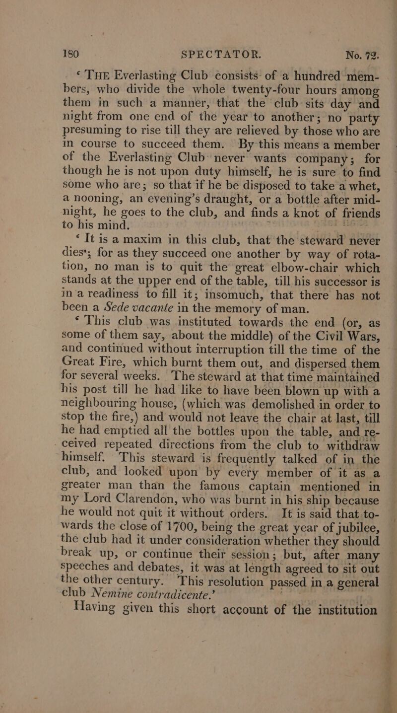 ‘ THE Everlasting Club consists: of a hundred mem- bers, who divide the whole twenty-four hours among them in such a manner, that the club sits day and night from one end of the year to another; no party presuming to rise till they are relieved by those who are in course to succeed them. By this means a member of the Everlasting Club never wants company; for though he is not upon duty himself, he is sure to find some who are; so that if he be disposed to take a whet, a nooning, an evening’s draught, or a bottle after mid- night, he goes to the club, and finds a knot of friends to his mind. ; ‘ | ee ‘ It is a maxim in this club, that the steward never dies; for as they succeed one another by way of rota- tion, no man is to quit the great elbow-chair which stands at the upper end of the table, till his successor is ina readiness to fill it; insomuch, that there has not been a Sede vacante in the memory of man. ‘This club was instituted towards the end (or, as some of them say, about the middle) of the Civil Wars, and continued without interruption till the time of the Great Fire, which burnt them out, and dispersed them for several weeks. The steward at that time maintained his post till he had like to have been blown up with a neighbouring house, (which was demolished in order to stop the fire,) and would not leave the chair at last, till he had emptied all the bottles upon the table, and re- ceived repeated directions from the club to withdraw himself. This steward is frequently talked of in the club, and looked upon by every member of it as a greater man than the famous captain mentioned in my Lord Clarendon, who was burnt in his ship because he would not quit it without orders. It is said that to- wards the close of 1700, being the great year of jubilee, the club had it under consideration whether they should break up, or continue their session; but, after many speeches and debates, it was at length agreed to sit out the other century. This resolution passed in a general club Nemine contradicente.’ ao: off Having given this short account of the institution “Sell ah