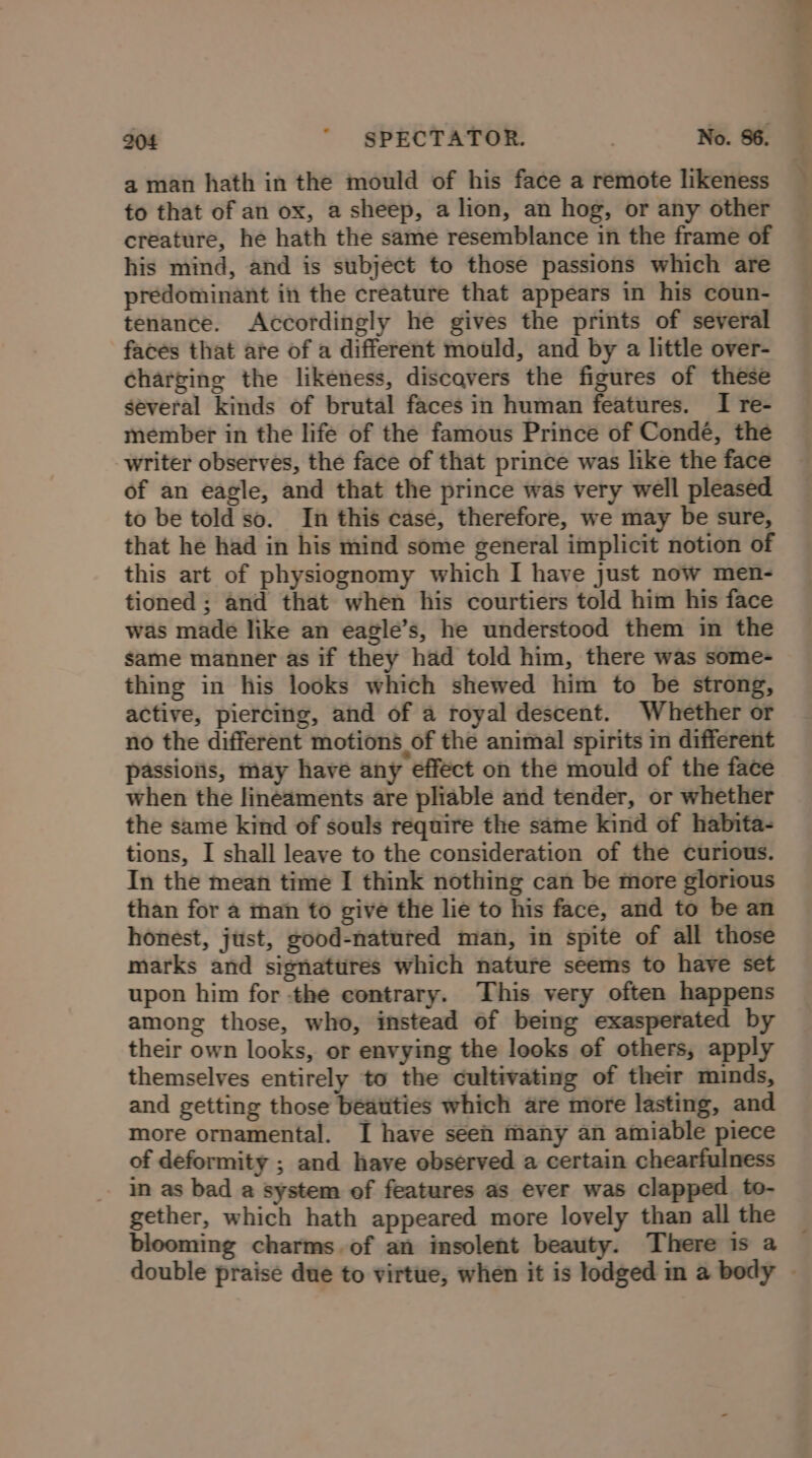 a man hath in the mould of his face a remote likeness to that of an ox, a sheep, a lion, an hog, or any other creature, he hath the same resemblance in the frame of his mind, and is subject to those passions which are predominant in the creature that appears in his coun- tenance. Accordingly he gives the prints of several faces that are of a different mould, and by a little over- charging the likeness, discavers the figures of these several kinds of brutal faces in human features. I re- member in the life of the famous Prince of Condé, the writer observes, the face of that prince was like the face of an eagle, and that the prince was very well pleased to be told so. In this case, therefore, we may be sure, that he had in his mind some general implicit notion of this art of physiognomy which I have just now men- tioned ; and that when his courtiers told him his face was made like an eagle’s, he understood them in the same manner as if they had told him, there was some- thing in his looks which shewed him to be strong, active, piercing, and of a royal descent. Whether or no the different motions of the animal spirits in different passions, may have any effect on the mould of the face when the Jineaments are pliable and tender, or whether the same kind of souls require the same kind of habita- tions, I shall leave to the consideration of the curious. In the mean time I think nothing can be more glorious than for a man to give the lie to his face, and to be an honest, jttst, good-natured man, in spite of all those marks and signatures which nature seems to have set upon him for -the contrary. This very often happens among those, who, instead of being exasperated by their own looks, or envying the looks of others, apply themselves entirely to the cultivating of their minds, and getting those beatities which are more lasting, and more ornamental. I have seen many an amiable piece of deformity ; and have observed a certain chearfulness in as bad a system of features as ever was clapped to- gether, which hath appeared more lovely than all the blooming charms of an insolent beauty. There is a double praise due to virtue, when it is lodged m a body ~