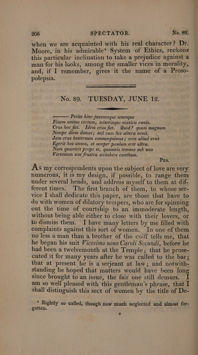 when we are acquainted with his real character? Dr. Moore, in his admirable* System of Ethics, reckons this particular inclination to take a prejudice against a ~ man for his looks, among the smaller vices in morality, and, if I remember, gives it the name of a Proso- polepsia. No. 89. TUESDAY, JUNE 19. ee Petite hinc juvenesque senesque Finem animo certum, miserisque viatica canis. Cras hoc fiet. Idem eras fiet. Quid? quasi magnum Nempe diem donas ; sed cum lux altera venit, . Jam cras hesternum consumpsimus ; ecce aliud cras Figerit hos annos, et semper paulum erit ultra. Nam quamvis prope te, quamvis temone sub uno Vertentem sese frustra sectabere canthum. CPR eo As my correspondents upon the subject of love are very numerous, it is my design, if possible, to range them under several heads, and address myself to them at dif- ferent times. The first branch of them, to whose ser- vice I shall dedicate this paper, are those that have to do with women of dilatory tempers, who are for spinning out the time of courtship to an immoderate length, without being able either to close with their lovers, or to dismiss them. I have many letters by me filled with complaints against this sort of women. In one of them no less a man than a brother of the coiff tells me, that he began his suit Vicesimo nono Caroli Secundi, before he had been a twelvemonth at the Temple; that he prose- cuted it for many years after he was called to the bar; that at present he is a serjeant at law; and notwith- standing he hoped that matters would have been Iong since brought to an issue, the fair one still demurs. I am so well pleased with this gentleman’s phrase, that I shall distinguish this sect of women by the title of De- 4 Rightly so called, though now much neglected and almost for- gotten.