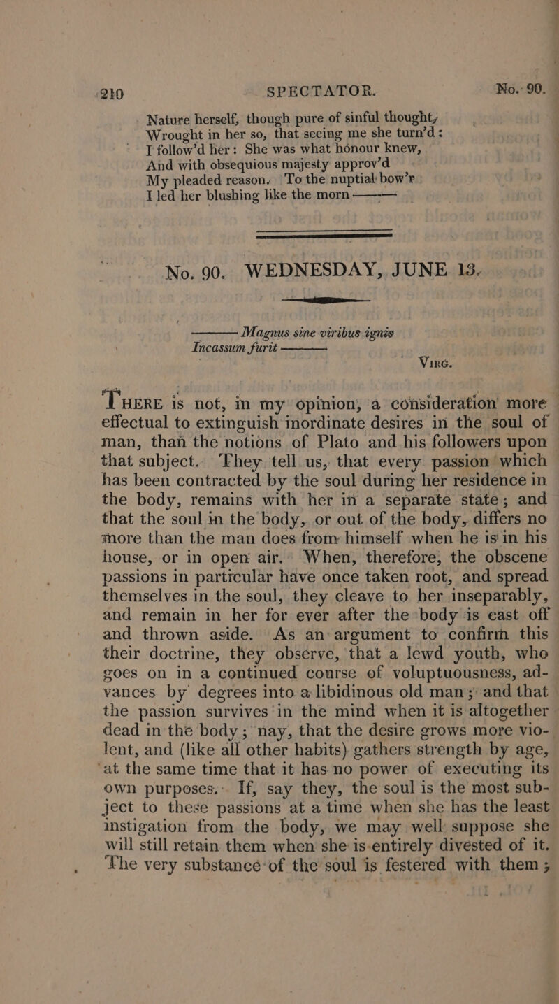 Nature herself, though pure of sinful thought, Wrought in her so, that seeing me she turn’d: T follow’d her: She was what honour knew, And with obsequious majesty approv’d My pleaded reason. To the nuptial bow’r I Jed her blushing like the morn —--— No. 90. WEDNESDAY, JUNE 13. Seeiiees S Magnus sine viribus ignis Incassum furtt —— Vire. ‘THERE is not, in my opinion, a consideration more effectual to extinguish inordinate desires in the soul of man, than the notions of Plato and_his followers upon that subject. Fhey tell us, that every passion which has been contracted by the soul during her residence in the body, remains with her in a separate state; and that the soul in the body, or out of the body, differs no more than the man does from: himself when he isin his house, or in oper air.” When, therefore, the obscene passions in particular have once taken root, and spread themselves in the soul, they cleave to her inseparably, and remain in her for ever after the body ‘is cast off and thrown aside. As an argument to confirm this their doctrine, they observe, that a lewd youth, who goes on in a continued course of voluptuousness, ad- vances by degrees into. a libidinous old man ;) and that the passion survives‘in the mind when it is altogether dead in the body; nay, that the desire grows more vio- lent, and (like all other habits) gathers strength by age, ‘at the same time that it has no power of executing its own purposes. If, say they, the soul is the most sub- ject to these passions at a time when she has the least instigation from the body, we may well: suppose she will still retain them when she is-entirely divested of it. ‘Phe very substancé-of the soul is festered with them ;