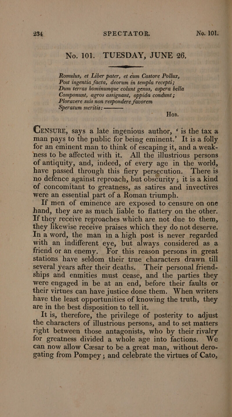 No. 101. TUESDAY, JUNE 26, ee Seagate Romulus, et Liber pater, et cum Castore Pollux, Post ingentia facta, deorum in templa recepti; Dum terras hominumque colunt genus, aspera bella Componunt, agros assignant, oppida condunt ; Ploravere suis non respondere favorem Speratum meritis: Hor. Censure, says a late ingenious author, ‘ is the tax a man pays to the public for being eminent.’ It is a folly for an eminent man to think of escaping it, and a weak- ness to be affected with it. All the illustrious persons of antiquity, and, indeed, of every age in the world, have passed through this fiery persecution. There is no defence against reproach, but obscurity ; it is a kind of concomitant to greatness, as satires and invectives were an essential part of a Roman triumph. If men of eminence are exposed to censure on one hand, they are as much liable to flattery on the other. If they receive reproaches which are not due to them, they likewise receive praises which they do not deserve. In a word, the man in a high post is never regarded with an indifferent eye, but always considered as a friend or an enemy. For this reason persons in great stations have seldom their true characters drawn till several years after their deaths. Their personal friend- ships and enmities must cease, and the parties they were engaged in be at an end, before their faults or © their virtues can have justice done them. When writers have the least opportunities of knowing the truth, they are in the best disposition to tell it. ; It is, therefore, the privilege of posterity to adjust the characters of illustrious persons, and to set matters right between those antagonists, who by their rivalry for greatness divided a whole age into factions. We can now allow Cesar to be a great man, without dero- gating from Pompey ; and celebrate the virtues of Cato,