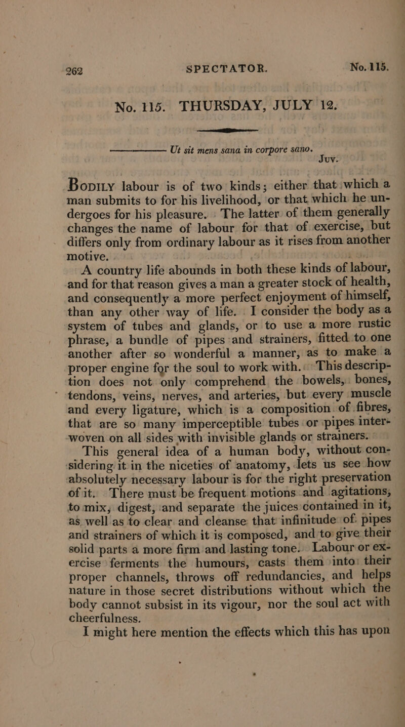 No. 115. THURSDAY, JULY 12. Sate - Ut sit mens sana in corpore sano. i Uv. Boptty labour is of two kinds; either that: which a man submits to for his livelihood, or that. which he un- dergoes for his pleasure. | The latter’ of them generally changes the name of labour for that of exercise, but differs only from ordinary labour as it rises from another motive. | | Shes A country life abounds in both these kinds of labour, and for that reason gives a man a greater stock of health, and consequently a more perfect enjoyment of himself, than any other way of life. . I consider the body as a system of tubes and glands, or to use a more rustic phrase, a bundle of pipes and strainers, fitted to one another after so wonderful a manner, as to make a proper engine for the soul to work with.: This descrip- tion does not. only comprehend the bowels, bones, tendons, veins, nerves, and arteries, but every muscle and every ligature, which is a composition. of fibres, that are so many imperceptible tubes or pipes inter+ woven on all sides with invisible glands or strainers. | This general idea of a human body, without con- sidering it in the niceties’ of anatomy, Jets us see how absolutely necessary labour is for the right preservation of it. There must be frequent motions and agitations, to mix, digest, and separate the juices contained in it, as well as to clear and cleanse: that infinitude: of. pipes and strainers of which it is composed, and ‘to give their solid parts a more firm and lasting tone. Labour or ex- ercise ferments the humours, casts them into: their proper channels, throws off redundancies, and helps nature in those secret distributions without which the body cannot subsist in its vigour, nor the soul act with cheerfulness. I might here mention the effects which this has upon