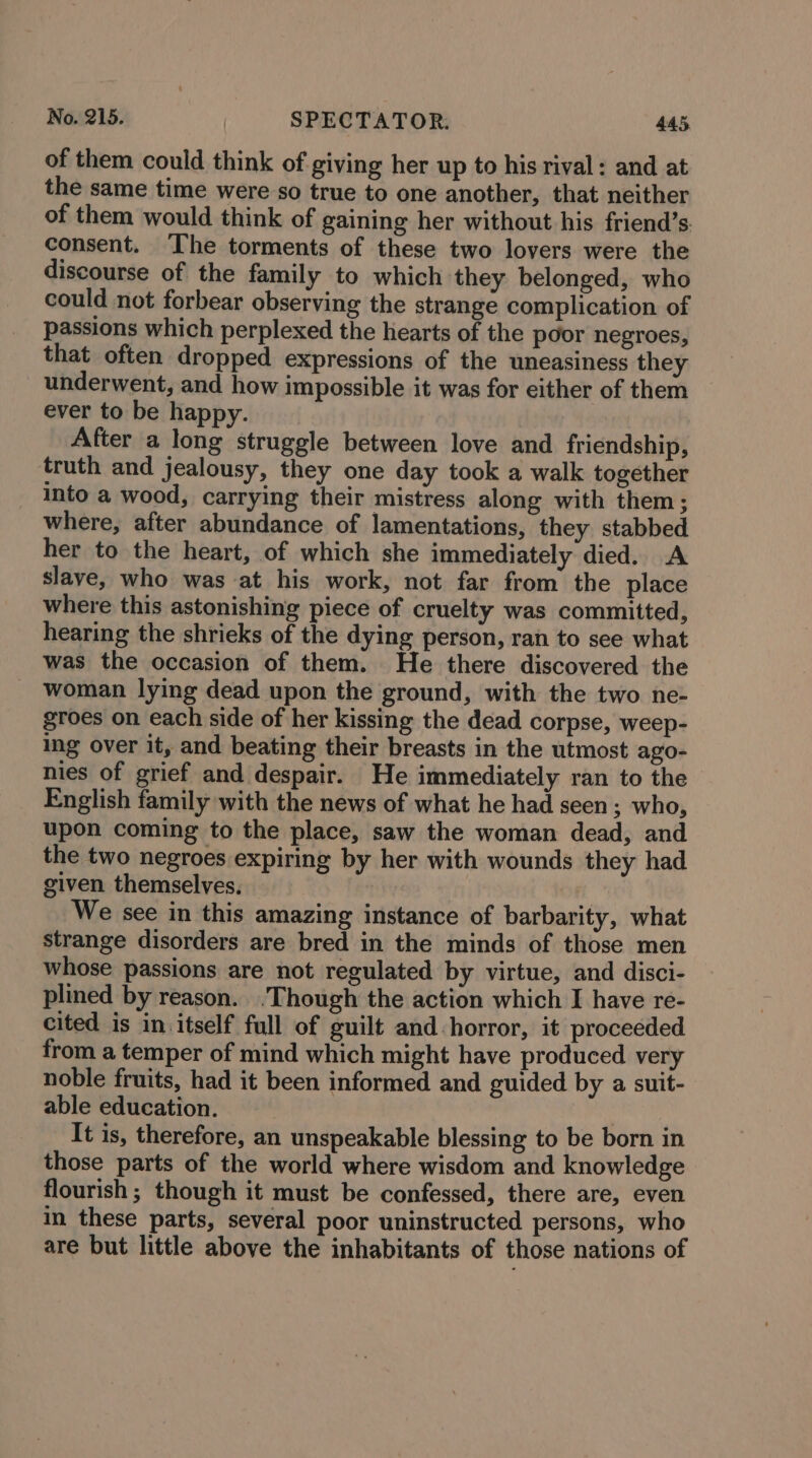 of them could think of giving her up to his rival: and at the same time were so true to one another, that neither of them would think of gaining her without his friend’s. consent. The torments of these two lovers were the discourse of the family to which they belonged, who could not forbear observing the strange complication of passions which perplexed the hearts of the poor negroes, that often dropped expressions of the uneasiness they underwent, and how impossible it was for either of them ever to be happy. After a long struggle between love and friendship, truth and jealousy, they one day took a walk together into a wood, carrying their mistress along with them ; where, after abundance of lamentations, they stabbed her to the heart, of which she immediately died. A slave, who was at his work, not far from the place where this astonishing piece of cruelty was committed, hearing the shrieks of the dying person, ran to see what was the occasion of them. He there discovered the woman lying dead upon the ground, with the two ne- groes on each side of her kissing the dead corpse, weep- ing over it, and beating their breasts in the utmost ago- nies of grief and despair. He immediately ran to the English family with the news of what he had seen; who, upon coming to the place, saw the woman dead, and the two negroes expiring by her with wounds they had given themselves. We see in this amazing instance of barbarity, what strange disorders are bred in the minds of those men whose passions are not regulated by virtue, and disci- plined by reason. .Though the action which I have re- cited is in itself full of guilt and-horror, it proceeded from a temper of mind which might have produced very noble fruits, had it been informed and guided by a suit- able education. | ipa It is, therefore, an unspeakable blessing to be born in those parts of the world where wisdom and knowledge flourish ; though it must be confessed, there are, even in these parts, several poor uninstructed persons, who are but little above the inhabitants of those nations of