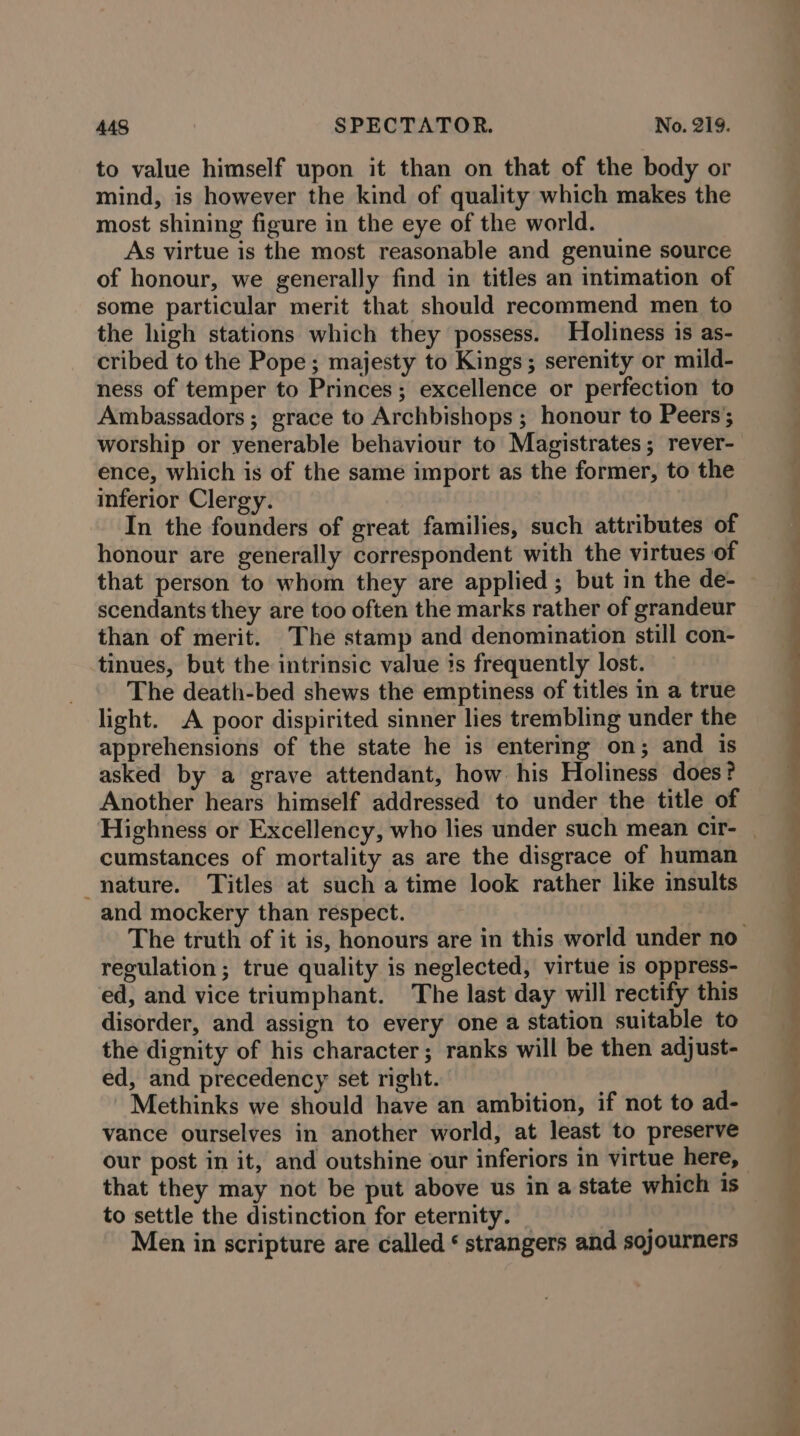 to value himself upon it than on that of the body or mind, is however the kind of quality which makes the most shining figure in the eye of the world. As virtue is the most reasonable and genuine source of honour, we generally find in titles an intimation of some particular merit that should recommend men to the high stations which they possess. Holiness is as- cribed to the Pope; majesty to Kings; serenity or mild- ness of temper to Princes; excellence or perfection to Ambassadors; grace to Archbishops ; honour to Peers; worship or venerable behaviour to Magistrates; rever- ence, which is of the same import as the former, to the inferior Clergy. In the founders of great families, such attributes of honour are generally correspondent with the virtues of that person to whom they are applied ; but in the de- scendants they are too often the marks rather of grandeur than of merit. The stamp and denomination still con- tinues, but the intrinsic value is frequently lost. The death-bed shews the emptiness of titles in a true light. A poor dispirited sinner lies trembling under the apprehensions of the state he is entering on; and is asked by a grave attendant, how his Holiness does? Another hears himself addressed to under the title of cumstances of mortality as are the disgrace of human nature. Titles at such a time look rather like insults and mockery than respect. regulation; true quality is neglected, virtue is oppress- ed, and vice triumphant. The last day will rectify this disorder, and assign to every one a station suitable to the dignity of his character; ranks will be then adjust- ed, and precedency set right. Methinks we should have an ambition, if not to ad- vance ourselves in another world, at least to preserve our post in it, and outshine our inferiors in virtue here, to settle the distinction for eternity. _ } Men in scripture are called ‘ strangers and sojourners os: