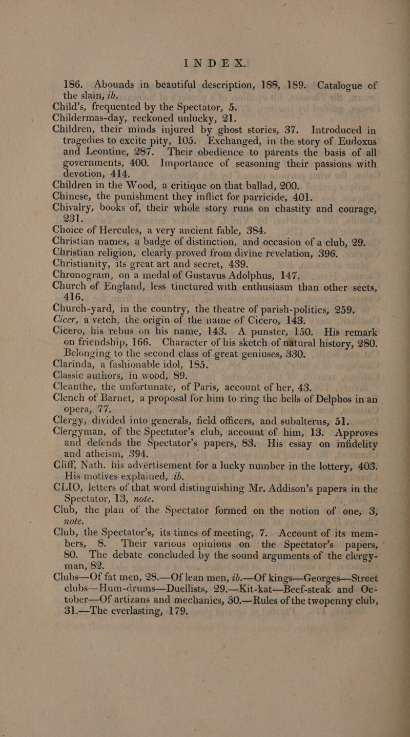 186. Abounds in beautiful description, 188, 189. Catalogue of the slain, 2b. Child’s, frequented by the Spectator, 5. Childermas-day, reckoned unlucky, 21. Children, their minds injured by ghost stories, 37. Introduced in tragedies to excite pity, 105. Exchanged, in the story of Eudoxus and Leontine, 287. Their obedience to parents the basis of all governments, 400. Importance of seasoning their passions with devotion, 414. Children in the Wood, a critique on that ballad, 200. Chinese, the punishment they inflict for parricide, 401. Chivalry, books of, their whole story runs on chastity and courage, Bo Lovins Choice of Hercules, a very ancient fable, 384. Christian names, a badge of distinction, and occasion of a club, 29. Christian religion, clearly proved from divine revelation, 396. Christianity, its great art and secret, 439. Chronogram, on a medal of Gustavus Adolphus, 147. Church of England, less tinctured with enthusiasm than other sects, 416. Church-yard, in the country, the theatre of parish-politics, 259. Cicer, a vetch, the origin of the name of Cicero, 143. Cicero, his rebus on his name, 143. A punster, 150. His remark on friendship, 166. Character of his sketch of natural history, 280. Belonging to the second class of great geniuses, 330. | Clarinda, a fashionable idol, 185. Classic authors, in wood, 89. Cleanthe, the unfortunate, of Paris, account of her, 43. Clench of Barnet, a proposal for him to ring the bells of Delphos in an opera, 77, Clergy, divided into generals, field officers, and subalterns, 51. Clergyman, of the Spectator’s club, account of him, 13. Approves and defends the Spectator’s papers, 83. His essay on infidelity and atheism, 394. : . Cliff, Nath. his advertisement for a lucky number in the lottery, 403. His motives explained, 2b. ; CLIO, letters of that word distinguishing Mr. Addison’s papers in the Spectator, 13, note. Club, the plan of the Spectator formed on the notion of one, 3, note. . Club, the Spectator’s, its times of meeting, 7. Account of its mem- bers, 8. Their various opinions on the Spectator’s papers, ° 80. The debate concluded by the sound arguments of the clergy- man, 82. . Clubs—Of fat men, 28.—Of lean men, 7b.—Of kings—Georges—Street clubs—Hum-drums—Duellists, 29.—Kit-kat—Beef-steak and Oc- tober—Of artizans and mechanics, 30.—Rules of the twopenny club, 31.—The everlasting, 179.
