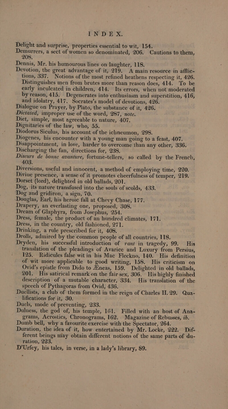 Delight and surprise, properties essential to wit, 154. Demurrers, a sect of women so denominated, 206. Cautions to them, 208. Dennis, Mr. his humourous lines on laughter, 118. Devotion, the great advantage of it, 219. A main resource in afflic- tions, 337. Notions of the most refined heathens respecting it, 426. Distinguishes men from brutes more than reason does, 414. ‘To be early inculcated in children, 414. Its errors, when not moderated by reason, 415. Degenerates into enthusiasm and superstition, 416, and idolatry, 417. Socrates’s model of devotions, 426. Dialogue on Prayer, by Plato, the substance of it, 426. Dictated, improper use of the word, 287, note. Diet, simple, most agreeable to nature, 407. Dignitaries of the law, who, 55. | Diodorus Siculus, his account of the ichneumon, 298. Diogenes, his encounter with a young man going to a feast, 407. Disappointment, in love, harder to overcome than any other, 336. Discharging the fan, directions for, 238. Diseurs de bonne avanture, fortune-tellers, so called by the French, 403. Diversions, useful and innocent, a method of employing time, 220. Divine presence, a sense of it promotes cheerfulness of temper, 219. Dorset (lord), delighted in old ballads, 201. Dog, ‘its nature transfused into the souls of scolds, 433. Dog and gridiron, a sign, 70. Douglas, Earl, his heroic fall at Chevy Chase, 177. Drapery, an everlasting one, proposed, 308. Dream of Glaphyra, from Josephus, 254. Dress, female, the product of an hundred climates, 171. Dress, in the country, old fashioned, 271. Drinking, a rule prescribed for it, 408. Drolls, admired by the common people of all countries, 118. Dryden, his successful introduction of rant in tragedy, 99. His translation of the pleadings of Avarice and Luxury from Persius, 125. Ridicules false wit in his Mac Fleckno, 140. His definition of wit more applicable to good writing, 158. His criticism on Ovid’s epistle from Dido to Aineas, 159. Delighted in old ballads, 201. His satirical remark on the fair sex, 306. His highly finished description of a mutable character, 334. His translation of the speech of Pythagoras from Ovid, 436. Duellists, a club of them formed in the reign of Charles II. 29. Qua- lifications for it, 30. Duels, mode of preventing, 233. Dulness, the god of, his temple, 161. Filled with an host of Ana- grams, Acrostics, Chronograms, 162. Magazine of Rebusses, 2b. Dumb bell, why a favourite exercise with the Spectator, 264. Duration, the idea of it, how entertained by Mr. Locke, 222. Dif- ferent beings may obtain different notions of the same parts of du- ration, 223. D’Urfey, his tales, in verse, in a lady’s library, 89.
