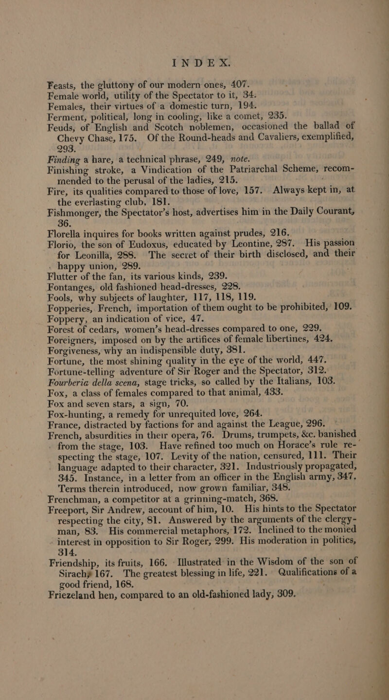 Feasts, the gluttony of our modern ones, 407. Female world, utility of the Spectator to it, 34. Females, their virtues of a domestic turn, 194. Ferment, political, long in cooling, like a comet, 235. Feuds, of English and Scotch noblemen, occasioned the ballad of Chevy Chase, 175. Of the Round-heads and Cavaliers, exemplified, 293. : Finding a hare, a technical phrase, 249, note. Finishing stroke, a Vindication of the Patriarchal Scheme, recom- mended to the perusal of the ladies, 215. . Fire, its qualities compared to those of love, 157. Always kept in, at the everlasting club, 181. Fishmonger, the Spectator’s host, advertises him in the Daily Courant, 36. Florella inquires for books written against prudes, 216. Florio, the son of Eudoxus, educated by Leontine, 287. His passion for Leonilla, 288. The secret of their birth disclosed, and their . happy union, 289. | Flutter of the fan, its various kinds, 239. . Fontanges, old fashioned head-dresses, 228, : Fools, why subjects of laughter, 117, 118, 119. Fopperies, French, importation of them ought to be prohibited, 109. Foppery, an indication of vice, 47. Forest of cedars, women’s head-dresses compared to one, 229. Foreigners, imposed on by the artifices of female libertines, 424. Forgiveness, why an indispensible duty, 381. Fortune, the most shining quality in the eye of the world, 447. Fortune-telling adventure of Sir Roger and the Spectator, 312. Fourberia della scena, stage tricks, so called by the Italians, 103. Fox, a class of females compared to that animal, 433. Fox and seven stars, a sign, 70. Fox-hunting, a remedy for unrequited love, 264. France, distracted by factions for and against the League, 296. French, absurdities in their opera, 76. Drums, trumpets, &amp;c. banished . from the stage, 103. Have refined too much on Horace’s rule re-— specting the stage, 107. Levity of the nation, censured, 111. Their language adapted to their character, 321. Industriously propagated, 345. Instance, in a letter from an officer in the English army, 347. Terms therein introduced, now grown familiar, 348. Frenchman, a competitor at a grinning-match, 365. Freeport, Sir Andrew, account of him, 10. His hints to the Spectator respecting the city, 81. Answered by the arguments of the clergy- man, 83. His commercial metaphors, 172. Inclined to the monied _ interest in opposition to Sir Roger, 299. His moderation in politics, Friendship, its fruits, 166. - Illustrated in the Wisdom of the son of Sirachy 167. The greatest blessing in life, 221. Qualifications of a good friend, 168. Friezeland hen, compared to an old-fashioned lady, 309.
