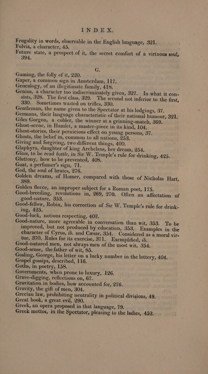 Frugality in words, observable in the English language, 321, Fulvia, a character, 45. Future state, a prospect of it, the secret comfort of a virtuous soul, 394, G. Gaming, the folly of it, 220. Gaper, a common sign in Amsterdam, 117. Genealogy, of an illegitimate family, 418. Genius, a character too indiscriminately given, 327. In what it con- sists, 328. The first class, 329. The second not inferior to the first, _ 330. Sometimes wasted on trifles, 330. Gentleman, the name given to the Spectator at his lodgings, 37. Germans, their language characteristic of their national humour, 321. Giles Gorgon, a_cobler, the winner at a grinning-match, 369. Ghost-scene, in Hamlet, a master-piece in its kind, 104. Ghost-stories, their pernicious effect on young persons, 37. Ghosts, the belief in, common to all nations, 253, Giving and forgiving, two different things, 400. Glaphyra, daughter of king Archelaus, her dream, 254, Glass, to be read bottle, in Sir W. Temple’s rule for drinking, 425. Gluttony, how to be prevented, 408. Goat, a perfumer’s sign, 71. God, the soul of brutes, 276. Golden dreams, of Homer, compared with those of Nicholas Hart, 389. Golden fleece, an improper subject for a Roman poet, 175. Good-breeding, revolutions in, 269, 270. Often an affectation of good-nature, 353. Good-fellow, Robin, his correction of Sir W. Temple’s rule for drink- ing, 425. . - Good-luck, notions respecting, 402. . Good-nature, more agreeable in conversation than wit, 353. To be improved, but not produced by education, 353. Examples in the character of Cyrus, ib. and Cesar, 354. Considered as a moral vir- tue, 370. Rules for its exercise, 371. Exemplified, 7b. Good-natured men, not always men of the most wit, 354. Good-sense, the father of wit, 85. Gosling, George, his letter on a lucky number in the lottery, 404. Gospel gossips, described, 116. . Goths, in poetry, 158. Governments, when prone to luxury, 126. Grave-digging, reflections on, 67. Gravitation in bodies, how accounted for, 276. Gravity, the gift of men, 304. Grecian law, prohibiting neutrality in political divisions, 49, Great book, a great evil, 290. Greek, an opera proposed in that language, 79. Greek mottos, in the Spectator, pleasing to the ladies, 452,