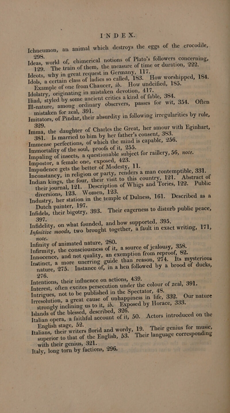 Ichneumon, an animal which destroys the eggs of the crocodile, 298. Ideas, world of, chimerical notions of Plato’s followers concerning, 129. The train of them, the measure of time or duration, 222. Ideots, why in great request in Germany, 117. Idols, a certain class of ladies so called, 183. How worshipped, 184. Example of one from Chaucer, ib. How undeified, 155. Idolatry, originating in mistaken devotion, 417. Iliad, styled by some ancient critics a kind of fable, 384. Ill-nature, among ordinary observers, passes for wit, 354. Often mistaken for zeal, 391. Imitators, of Pindar, their absurdity in following irregularities by rule, 329. Imma, the daughter of Charles the Great, her amour with Eginhart, 381, Is married to him by her father’s consent, 383. ‘Immense perfections, of which the mind is capable, 256. Immortality of the soul, proofs of it, 255. Impaling of insects, a questionable subject for raillery, 56, noce. Impostor, a female one, exposed, 423. Impudence gets the better of Modesty, 11. Inconstancy, in religion or party, renders a man contemptible, 331. Indian kings, the four, their visit to this country, 121. Abstract of their journal, 121. Description of Whigs and Tories, 122. Public diversions, 123. Women, 123. Industry, her station in the temple of Dulness, 161. Described as a Dutch painter, 197. Infidels, their bigotry, 397. Infidelity, on what founded, and how supported, 395. Infinitive moods, two brought together, a fault in exact writing, 171, note. Infinity of animated nature, 280. Infirmity, the consciousness of it, a source of jealousy, 358. Innocence, and not quality, an exemption from reproof, 82. Instinct, a more unerring guide than reason, 274. Its mysterious nature, 275. Instance of, in a hen followed by a brood of ducks, 276. Intentions, their influence on actions, 439. ‘Interest, often excites persecution under the colour of zeal, 391. Intrigues, not to be published in the Spectator, 48. Irresolution, a great cause of unhappiness in life, 332. Our nature strongly inclining us to it, ib. Exposed by Horace, 333. Islands of the blessed, described, 326. Italian opera, a faithful account of it, English stage, 52. Italians, their writers florid and wordy, 19. Their genius for music, f the English, 53. Their language corresponding 393. Their eagerness to disturb public peace, 50. Actors introduced on the superior to that 0 with their genius, 321. Italy, long torn by factions, 296.