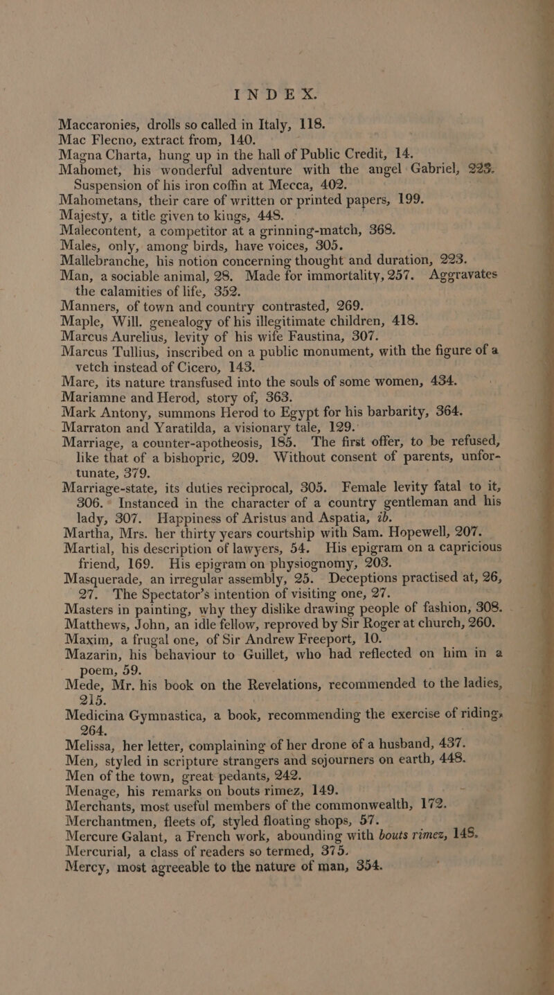 Maccaronies, drolls so called in Italy, 118. Mac Flecno, extract from, 140. Magna Charta, hung up in the hall of Public Credit, 14. | Mahomet, his wonderful adventure with the angel Gabriel, 223. Suspension of his iron coffin at Mecca, 402. Mahometans, their care of written or printed papers, 199. Majesty, a title given to kings, 448. Malecontent, a competitor at a grinning-match, 368. Males, only, among birds, have voices, 305. Mallebranche, his notion concerning thought and duration, 223. Man, a sociable animal, 28. Made for immortality, 257. Aggravates the calamities of life, 352. Manners, of town and country contrasted, 269. Maple, Will. genealogy of his illegitimate children, 418. Marcus Aurelius, levity of his wife Faustina, 307. Marcus Tullius, inscribed on a public monument, with the figure of a vetch instead of Cicero, 143. Mare, its nature transfused into the souls of some women, 434. Mariamne and Herod, story of, 363. Mark Antony, summons Herod to Egypt for his barbarity, 364. Marraton and Yaratilda, a visionary tale, 129. Marriage, a counter-apotheosis, 185. The first offer, to be refused, like that of a bishopric, 209. Without consent of parents, unfor- tunate, 379. Marriage-state, its duties reciprocal, 305. Female levity fatal to it, 306. ° Instanced in the character of a country gentleman and his lady, 307. Happiness of Aristus and Aspatia, 7b. Martha, Mrs. her thirty years courtship with Sam. Hopewell, 207. Martial, his description of lawyers, 54. His epigram on a capricious friend, 169. His epigram on physiognomy, 203. Masquerade, an irregular assembly, 25. Deceptions practised at, 26, 27, The Spectator’s intention of visiting one, 27. Matthews, John, an idle fellow, reproved by Sir Roger at church, 260. Maxim, a frugal one, of Sir Andrew Freeport, 10. Mazarin, his behaviour to Guillet, who had reflected on him in a poem, 59. 3 Mede, Mr. his book on the Revelations, recommended to the ladies, 215. Medicina Gymnastica, a book, recommending the exercise of ridings 264. | Melissa, her letter, complaining of her drone of a husband, 437. Men, styled in scripture strangers and sojourners on earth, 448. Men of the town, great pedants, 242. Menage, his remarks on bouts rimez, 149. es Merchants, most useful members of the commonwealth, 172. Merchantmen, fleets of, styled floating shops, 57. _ , Mercure Galant, a French work, abounding with bouts rimez, 145. Mercurial, a class of readers so termed, 375. Mercy, most agreeable to the nature of man, 354.