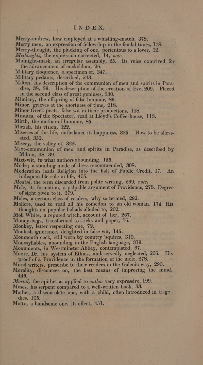 Merry-andrew, how employed at a whistling-match, 378. Merry men, an expression of fellowship in the feudal times, 178. Merry-thought, the plucking of one, portentous to a lover, 22. Methoughts, the expression corrected, 14, note. Midnight-mask, an irregular assembly, 25. Its rules contrived for the advancement of cuckoldom, 26. : Military eloquence, a specimen of, 347. Military pedants, described, 243. Milton, his description of the communion of men and spirits in Para- dise, 38, 39. His description of the creation of Eve, 209. Placed in the second class of great geniuses, 330. . Mimicry, the offspring of false humour, 86. : Minor, grieves at the shortness of time, 218. Minor Greek poets, false wit in their productions, 138. Minutes, of the Spectator, read at Lloyd’s Coffee-house, 113. Mirth, the mother of humour, 85. Mirzah, his vision, 322. Miseries of this life, outbalance its happiness, 335. _ How to be allevi- ated, 352. Misery, the valley of, 323. Mixt-communion of men and spirits in Paradise, as described by Milton, 38, 39. Mixt-wit, in what authors abounding, 156. Mode; a standing mode of dress recommended, 308. Moderation leads Religion into the hall of Public, Credit, 17. An indispensible rule in life, 405. : Modish, the term discarded from polite writing, 269, noée. Mole, its formation, a palpable argument of Providence, 278. Degree of sight given to it, 279. Moles, a certain class of readers, why so termed, 292. Moliere, used to read all his comedies to an old woman, 174. His thoughts on popular ballads alluded to, 202. Moll White, a reputed witch, account of her, 267. Money-bags, transformed to sticks and paper, 16. Monkey, letter respecting one, 72. Monkish ignorance, delighted in false wit, 145. Monmouth cock, still worn by country ’squires, 310. Monosyllables, abounding in the English language, 319. Monuments, in Westminster Abbey, contemplated, 67. Moore, Dr. his system of Ethics, undeservedly neglected, 206. His proof of a Providence in the formation of the mole, 278. Moral writers, prescribe to their readers in the Galenic way, 290. Morality, discourses on, the best means of -improving the mind, Mortal, the epithet as applied to author very expressive, 199. Moses, his serpent compared to a well-written book, 33. Mother, a disconsolate one, with a child, often introduced in trage dies, 105. Motto, a handsome one; its effect, 451.