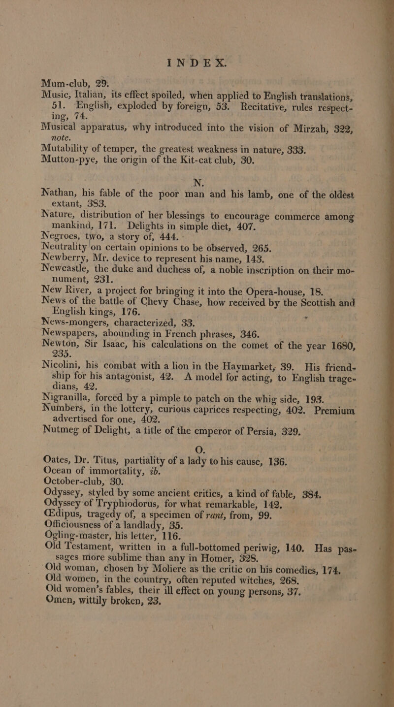 Mum-club, 29. Music, Italian, its effect spoiled, when applied to English translations, 51. English, exploded by foreign, 53. Recitative, rules respect- ing, 74. Musical apparatus, why introduced into the vision of Mirzah, 322, note. Mutability of temper, the greatest weakness in nature, 333. Mutton-pye, the origin of the Kit-cat club, 30. | N. Nathan, his fable of the poor man and his lamb, one of the oldést extant, 383. | Nature, distribution of her blessings to encourage commerce among mankind, 171. Delights in simple diet, 407. Negroes, two, a story of, 444, - Neutrality on certain opinions to be observed, 265. Newberry, Mr. device to represent his name, 143. Newcastle, the duke and duchess of, a noble inscription on their mo- nument, 231. New River, a project for bringing it into the Opera-house, 18. News of the battle of Chevy Chase, how received by the Scottish and English kings, 176. ” News-mongers, characterized, 33. Newspapers, abounding in French phrases, 346. __ 1s Newton, Sir Isaac, his calculations on the comet of the year 1680, 235. Nicolini, his combat with a lion in the Haymarket, 39. His friend- ship for his antagonist, 42. A model for acting, to English trage- dians, 42. Nigranilla, forced by a pimple to patch on the whig side, 193. Numbers, in the lottery, curious caprices respecting, 402. Premium advertised for one, 402. Nutmeg of Delight, a title of the emperor of Persia, 329, O. Oates, Dr. Titus, partiality of a lady to his cause, 136. Ocean of immortality, 2b. October-club, 30. Odyssey, styled by some ancient critics, a kind of fable, 384, Odyssey of Tryphiodorus, for what remarkable, 142, CEdipus, tragedy of, a specimen of rant, from, 99. Officiousness of a landlady, 35. Ogling-master, his letter, 116. Old Testament, written in a full-bottomed periwig, 140. Has pas- sages more sublime than any in Homer, 328. | Old woman, chosen by Moliere as the critic on his comedies, 174, Old women, in the country, often reputed witches, 268. Old women’s fables, their ill effect on young persons, 37. Omen, wittily broken, 23,