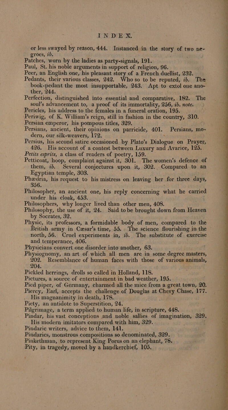 or less swayed by reason, 444. Instanced in the story of two ne- groes, 2b, Patches, worn by the ladies as party-signals, 191. Paul, St. his noble arguments in support of religion, 96. Peer, an English one, his pleasant story of a French duellist, 232. Pedants, their various classes, 242. Who so to be reputed, 7b. The book-pedant the most insupportable, 243. Apt to extol one ano» ther, 244. _ Perfection, distinguished into essential and comparative, 182. The soul’s advancement to, a proof of its immortality, 256, 2b. note. Pericles, his address to the females in a funeral oration, 195. Periwig, of K. William’s reign, still in fashion in the country, 310. Persian emperor, his pompous titles, 329. dern, our silk-weavers, 172. ” 426. His account of a contest between Luxury and Avarice, 125. Petits esprits, a class of readers of poetry, 159. Petticoat, hoop, complaint against it, 301. The women’s defence of them, 2b. Several conjectures upon it, 302. Compared to an Egyptian temple, 303. Pheedria, his request to his mistress on leaving her for three days, 356. ‘ Philosopher, an ancient one, his reply concerning what he carried under his cloak, 453. Philosophers, why longer lived than other men, 408. Philosophy, the use of it, 24. Said tobe brought down from Heaven by Socrates, 32. Physic, its professors, a formidable body of men, compared to the British army in Cesar’s time, 55. The science flourishing in the north, 56. Cruel experiments in, 2b. The substitute of exercise and temperance, 406. Physicians convert one disorder into another, 63. Physiognomy, an art of which all men are in some degree masters, 202. Resemblance of human faces with those of various animals, 204. Pickled herrings, drolls so called in Holland, 118. Pictures, a source of entertainment in bad weather, 195. Pied piper, of Germany, charmed all the mice from a great town, 20. Piercy, Earl, accepts the challenge of Douglas at Chevy Chase, 177. His magnanimity in death, 178. | Piety, an antidote to Superstition, 24. Pilgrimage, a term applied to human life, in scripture, 448. Pindar, his vast conceptions and noble sallies of imagination, 329. His modern imitators compared with him, 329. ; Pindaric writers, advice to them, 141. Pindarics, monstrous compositions so denominated, 329. Pinkethman, to represent King Porus on an elephant, 78. Pity, in tragedy, moved by a handkerchief, 105.