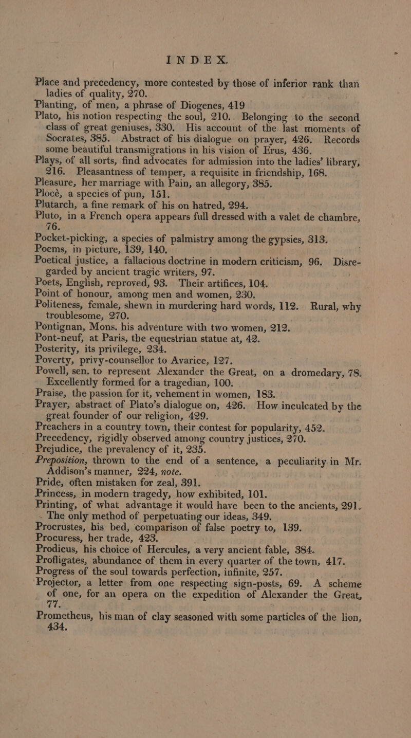 Place and precedency, more contested by those of inferior rank than ladies of quality, 270. Planting, of men, a phrase of Diogenes, 419 © Plato, his notion respecting ‘the soul, 210.. Belonging to the second class of great geniuses, 330. His account of the last moments of Socrates, 385. Abstract of his dialogue on prayer, 426. Records some beautiful transmigrations in his vision of Erus, 436. Plays, of all sorts, find advocates for admission into the ladies’ library, 216. Pleasantness of temper, a requisite in friendship, 168. Pleasure, her marriage with Pain, an allegory, 385. Plocé, a species of pun, 15]. Plutarch, a fine remark of his on hatred, 294. Pluto, in a French opera appears full dressed with a valet de chambre, 76 Pocket-picking, a species of palmistry among the gypsies, 313. Poems, in picture, 139, 140. Poetical justice, a fallacious doctrine in modern criticism, 96. Disre- garded by ancient tragic writers, 97. Poets, English, reproved, 93. Their artifices, 104. Point of honour, among men and women, 230. Politeness, female, shewn in murdering hard words, 112. Rural, why troublesome, 270. Pontignan, Mons. his adventure with two women, 212. Pont-neuf, at Paris, the equestrian statue at, 42. Posterity, its privilege, 234. Poverty, privy-counsellor to Avarice, 127. Powell, sen. to represent Alexander the Great, on a dromedary, 78. Excellently formed for a trayedian, 100. | Praise, the passion for it, vehement in women, 183. Prayer, abstract of Plato’s dialogue on, 426. How inculcated by the great founder of our religion, 429. Preachers in a country town, their contest for popularity, 452. Precedency, rigidly observed among country justices, 270. Prejudice, the prevalency of it, 235. . Preposition, thrown to the end of a sentence, a peculiarity in Mr. Addison’s manner, 224, noée.. Pride, often mistaken for zeal, 391. Princess, in modern tragedy, how exhibited, 101. | Printing, of what advantage it would have been to the ancients, 291. . The only method of perpetuating our ideas, 349. | Procrustes, his bed, comparison of false poetry to, 139. -Procuress, her trade, 423. Prodicus, his choice of Hercules, a very ancient fable, 384. Profligates, abundance of them in every quarter of the town, 417. Progress of the soul towards perfection, infinite, 257. Projector, a letter from one respecting sign-posts, 69. A scheme of one, for an opera on the expedition of Alexander the Great, 77 Prometheus, his man of clay seasoned with some particles of the lion, 434,