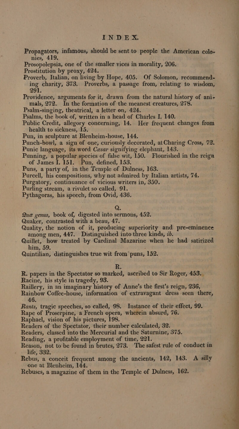 Propagators, infamous, should be sent to people the American colo- nies, 419, Prosopolepsia, one of the smaller vices in morality, 206. Prostitution by proxy, 424. Proverb, Italian, on living by Hope, 405. Of Solomon, recommend- ing charity, 373. Proverbs, a passage from, relating to wisdom, 9] Providence, arguments for it, drawn from the natural history of ani- mals, 272. In the formation of the meanest creatures, 278. Psalm-singing, theatrical, a letter on, 424. Psalms, the book of, written in a head of Charles I. 140. Public Credit, allegory concerning, 14. Her frequent changes from health to sickness, 15. Pun, in sculpture at Blenheim-house, 144. Punch-bowl, a sign of one, curiously decorated, at Charing Cross, 72. Punic language, its word Cesar signifying elephant, 143. Punning, a popular species of false wit, 150. Flourished in the reign of James [. 151. Pun, defined, 153. Puns, a party of, in the Temple of Dulness, 163. Purcell, his compositions, why not admired by Italian artists, 74. Purgatory, continuance of vicious writers in, 350. Purling stream, a rivulet so called, 91. Pythagoras, his speech, from Ovid, 436. Que genus, book of, digested into sermons, 452. Quaker, contrasted with a beau, 47. Quality, the notion of it, producing superiority and pre-eminence among men, 447. Distinguished into three kinds, 2b. Quillet, how treated by Cardinal Mazarine when he had satirized him, 59 ; Quintilian, distinguishes true wit from’ puns, 152. R. papers in the Spectator so marked, ascribed to Sir Roger, 453. Racine, his style in tragedy, 93. Raillery, in an imaginary history of Anne’s the first’s reign, 236, Rainbow Coffee-house, information of extravagant dress seen there, 46. | j Ranis, tragic speeches, so called, 98. Instance of their effect, 99. Rape of Proserpine, a French opera, wherein absurd, 76. Raphael, vision of his pictures, 198. | Readers of the Spectator, their number calculated, 32. Readers, classed into the Mercurial and the Saturnine, 375. Reading, a profitable employment of time, 221. Reason, not to be found in brutes, 273. The safest rule of conduct in life, 332. | Rebus, a conceit frequent among the ancients, 142, 143. A silly one at Blenheim, 144. Rebuses, a magazine of them in the Temple of Dulness, 162.