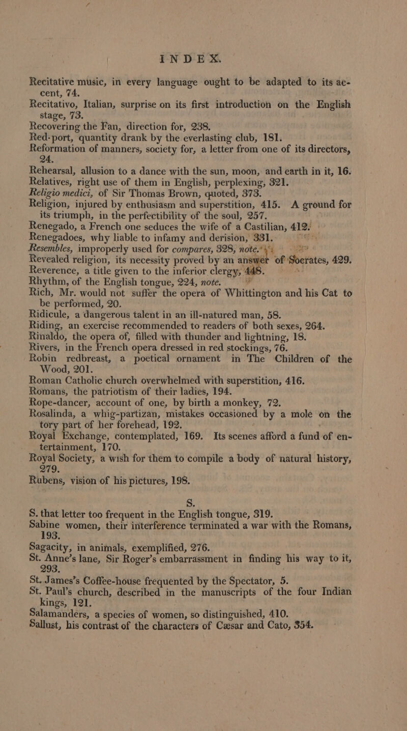 Recitative music, in every language ought to be adapted to its ae- cent, 74. Recitativo, Italian, surprise on its first introduction on the English stage, 73. Recovering the Fan, direction for, 238. Red- port, quantity drank by the everlasting club, 181. Reformation of manners, society for, a letter from one of its directors, 24. Rehearsal, allusion to a dance with the sun, moon, and earth in it, 16. Relatives, right use of them in English, perplexing, 321. Religio medici, of Sir Thomas Brown, quoted, 373. Religion, injured by enthusiasm and superstition, 415. A ground for its triumph, in the perfectibility of the soul, 257. Renegado, a French one seduces the wife of a Castilian, 419. Renegadoes, why liable to infamy and derision, 331... Resembles, improperly used for compares, 328, note.’ \: aah Revealed religion, its necessity proved by an answer of Socrates, 429. Reverence, a title given to the inferior clergy, 448. at Rhythm, of the English tongue, 224, note. e Rich, Mr. would not suffer the opera of Whittington and his Cat to be performed, 20. Ridicule, a dangerous talent in an ill-natured man, 58. Riding, an exercise recommended to readers of both sexes, 264. Rinaldo, the opera of, filled with thunder and lightning, 18. Rivers, in the French opera dressed in red stockings, 76. Robin redbreast, a poetical ornament in The Children of the Wood, 201. Roman Catholic church overwhelmed with superstition, 4.16. Romans, the patriotism of their ladies, 194. Rope-dancer, account of one, by birth a monkey, 72. Rosalinda, a whig-partizan, mistakes occasioned by a mole on the tory part of her forehead, 192. ‘ Royal Exchange, contemplated, 169. Its scenes afford a fund of en- tertainment, 170. 7 Royal Society, a wish for them to compile a body of natural history, 279. | Rubens, vision of his pictures, 198. Spry S. S. that letter too frequent in the English tongue, 319. Sabine women, their interference terminated a war with the Romans, 198. Sagacity, in animals, exemplified, 276. St. Anne’s lane, Sir Roger’s embarrassment in finding his way to it, 293. St. James’s Coffee-house frequented by the Spectator, 5. , St. Paul’s church, described in the manuscripts of the four Indian kings, 121. Salamanders, a species of women, so distinguished, 410. Sallust, his contrast of the characters of Cesar and Cato, $54.