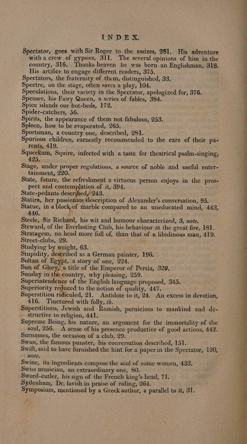 Spectator, goes with Sir Roger to the assizes, 981. His adventure with a crew of gypsies; 311. The several opinions of him in the country, 316. Thanks heaven he was born an Englishman, 318. His artifice to engage different readers, 375. Spectators, the fraternity of them, distinguished, 33. Spectre, on the stage, often saves a play, 104. Speculations, their variety in the Spectator, apologized for, 376. Spenser, his Fairy Queen, a series of fables, 384. 2 Spice islands our hot-beds, 172. Spider-catchers, 56, Spirits, the appearance of them not fabulous, 253. Spleen, how to be evaporated, 265. Sportsman, a country one, described, 281. . Spurious children, earnestly recommended to the care of their pa- rents, 419, . Squeekum, Squire, infected with a taste for theatrical psalm-singing, 25. ? Stage, under proper regulations, a source of noble and useful enter- tainment, 220. . State, future, the refreshment a virtuous person enjoys in the pros- pect and contemplation of it, 394. State-pedants described,’ 243. Statira, her passionate description of Alexander’s conversation, 95. Statue, in a block of marble compared to an uneducated mind, 443, 446. i Horiel pat Steele, Sir Richard, his wit and humour characterized, 3, note. Steward, of the Everlasting Club, his behaviour at the great fire, 181. Stratagem, no head more full of, than that of a libidinous man, 419. Street-clubs, 29. : Studying by weight, 63. Stupidity, described as a German painter, 196. Sultan of Egypt, a story of one, 224. Sun of Glory, a title of the Emperor of Persia, 329. Sunday in the country, why pleasing, 259. Superintendence of the English language proposed, 343. Superiority reduced to the notion of quality, 447. Superstition ridiculed, 21. Antidote to it, 24. An excess in devotion, 416. Tinctured with folly, ib. | Superstitions, Jewish and Romish, pernicious to mankind and de- structive to religion, 441. Supreme Being, his nature, an argument for the immortality of the soul, 256. A sense of his presence productive of good actions, 442. Surnames, the occasion of a club, 29. Swan, the famous punster, his conversation described, 151. Swift, said to have furnished the hint for a paper in the Spectator, 120, note. Swine, its ingredients. compose the soul of some women, 433. Swiss musician, an extraordinary one, 80. Sword-cutler, his sign of the French king’s head, 71. Sydenham, Dr. lavish in praise of riding, 264. Symposium, mentioned by a Greek author, a parallel to it, 31. ”