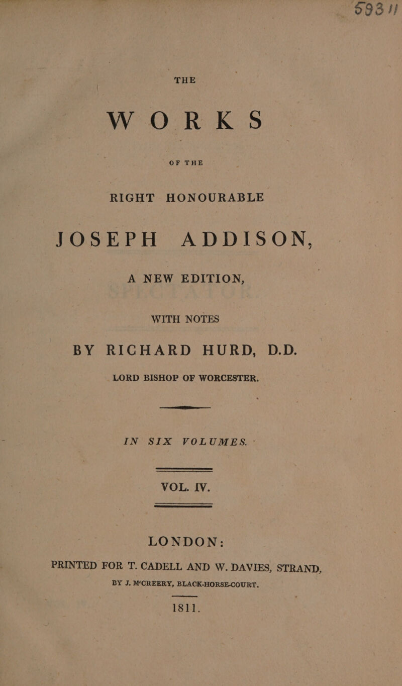 —8O3H THE WORKS OF THE esd HONOURABLE JOSEPH ADDISON, A NEW EDITION, WITH NOTES BY RICHARD HURD, D.D. LORD BISHOP OF WORCESTER. IN SIX VOLUMES. - VOL. IV. LONDON: PRINTED FOR T. CADELL AND W. DAVIES, STRAND, BY J. M‘CREERY, BLACK-HORSE-COURT. 1811.