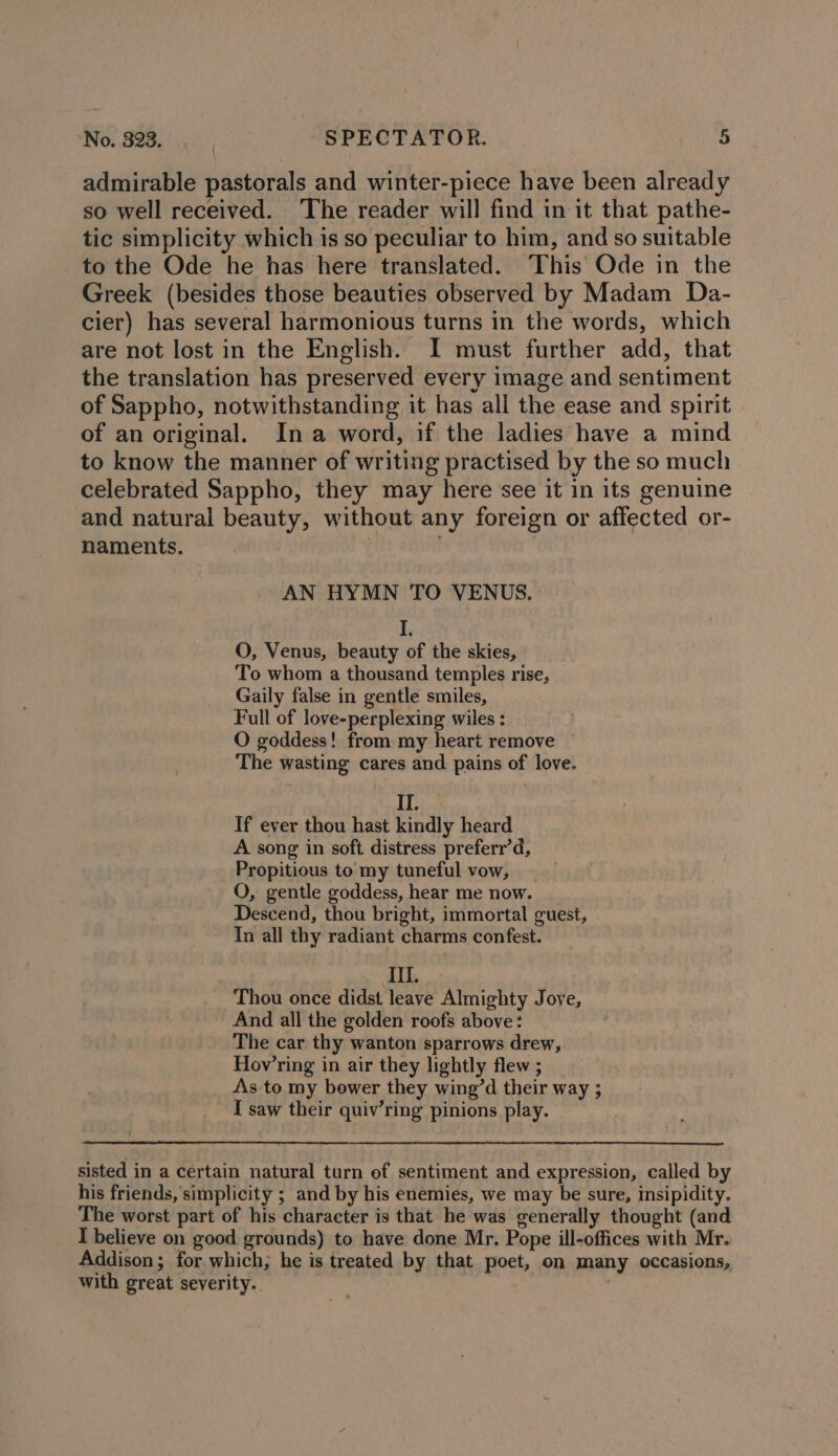 admirable pastorals and winter-piece have been already so well received. The reader will find in it that pathe- tic simplicity which is so peculiar to him, and so suitable to the Ode he has here translated. This Ode in the Greek (besides those beauties observed by Madam Da- cier) has several harmonious turns in the words, which are not lost in the English. I must further add, that the translation has preserved every image and sentiment of Sappho, notwithstanding it has all the ease and spirit of an original. Ina word, if the ladies have a mind to know the manner of writing practised by the so much celebrated Sappho, they may here see it in its genuine and natural beauty, without any foreign or affected or- naments. | AN HYMN TO VENUS. 1, O, Venus, beauty of the skies, To whom a thousand temples rise, Gaily false in gentle smiles, Full of love-perplexing wiles : O goddess! from my heart remove The wasting cares and pains of love. II, _ If ever thou hast kindly heard A song in soft distress preferr’d, Propitious to my tuneful vow, O, gentle goddess, hear me now. Descend, thou bright, immortal guest, Tn all thy radiant charms confest. III. Thou once didst leave Almighty Jove, And all the golden roofs above: The car thy wanton sparrows drew, Hov’ring in air they lightly flew ; As to my bower they wing’d their way ; I saw their quiv’ring pinions play. sisted in a certain natural turn of sentiment and expression, called by his friends, simplicity ; and by his enemies, we may be sure, insipidity. The worst part of his character is that he was generally thought (and I believe on good grounds) to have done Mr. Pope ill-offices with Mr. Addison; for which; he is treated by that poet, on many occasions, with great severity. ,