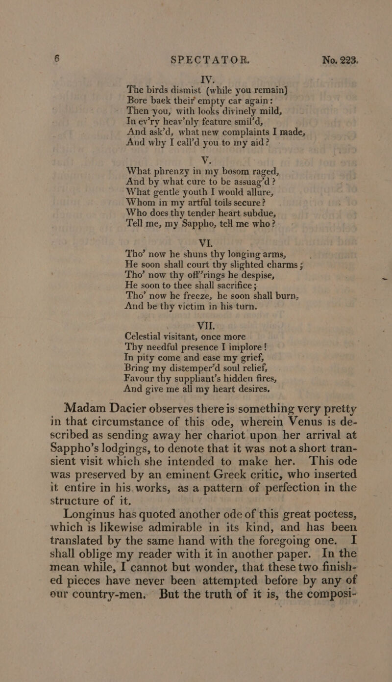 IV. The birds dismist (while you remain) Bore baek their empty car again: Then you, with looks divinely mild, In ev’ry heav’nly feature smil’d, And ask’d, what new complaints I made, And why I cali’d you to my aid? V2 What phrenzy in my bosom raged, And by what cure to be assuag’d ? What gentle youth I would allure, Whom in my artful toils secure? Who does thy tender heart subdue, Tell me, my Sappho, te me who? - VI. Tho’ now he shuns thy longing arms, He soon shall court thy slighted charms ; Tho’ now thy off’rings he despise, He soon to thee shall sacrifice ; Tho’ now he freeze, he soon shall burn, And be thy victim in his tern. VII. Celestial visitant, once more Thy needful presence I implore ! In pity come and ease my grief, Bring my distemper’d soul relief, Favour thy suppliant’s hidden fires, And give me all my heart desires. Madam Dacier observes there is something very pretty in that circumstance of this ode, wherein Venus is de- scribed as sending away her chariot upon her arrival at Sappho’s lodgings, to denote that it was not a short tran- sient visit which she intended to make her. This ode was preserved by an eminent Greek critic, who inserted it entire in his.works, as a pattern of perfection in the structure of it. Longinus has quoted another ode of this great poetess, which is likewise admirable in its kind, and has been translated by the same hand with the foregoing one. I shall oblige my reader with it in another paper. In the mean while, I cannot but wonder, that these two finish- ed pieces have never been attempted before by any of pur country-men. But the truth of it is, the composi-