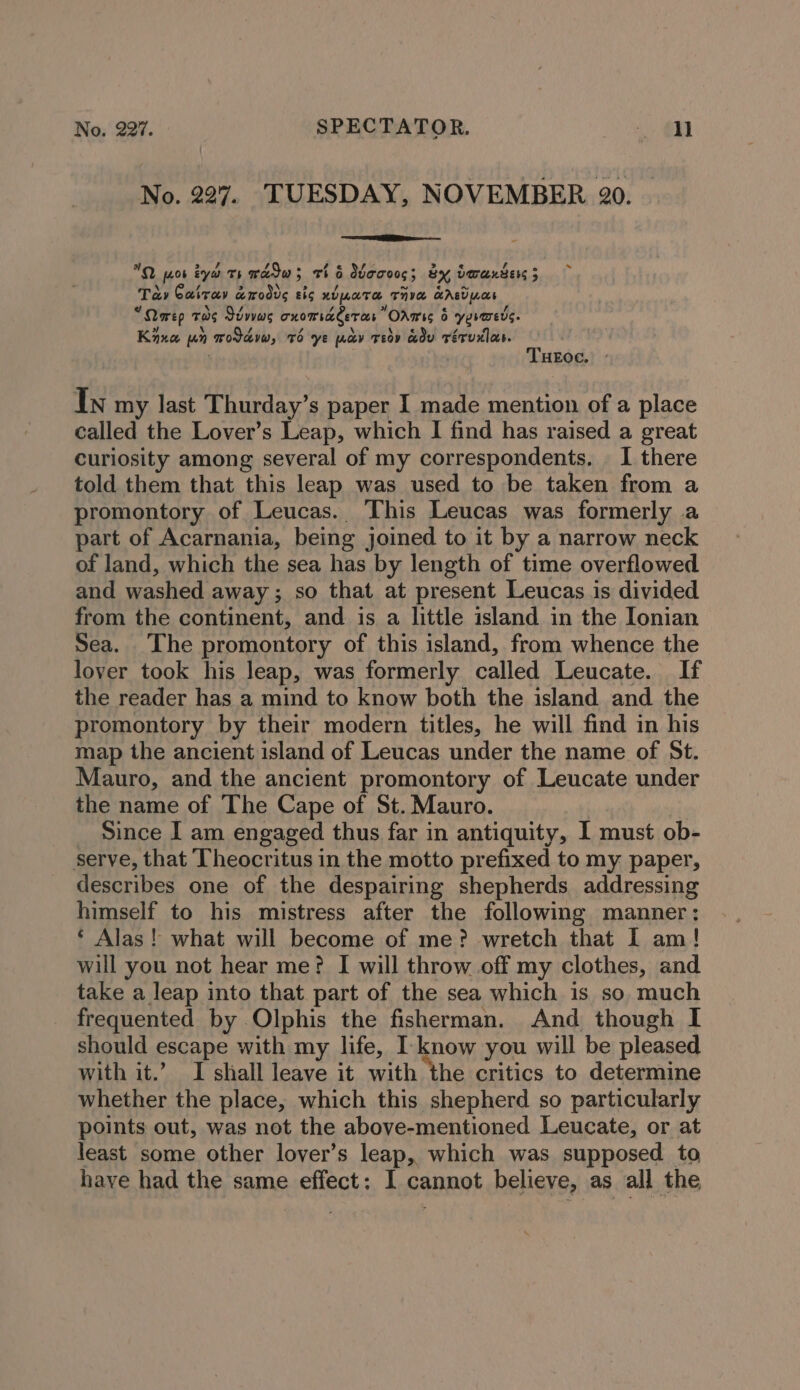 No. 227. TUESDAY, NOVEMBER 20. /, Z Vd OQ pot iyo ts wadw; thé Wecoeg; by dwaxtess 5 Ta» Cairay a&amp;modve sis NULATH THY LABVnce ¢ \ / Yj of e f Qarep THs Jdwws cnomiaeeras Odrmss 6 yermers. \ « Kina un wodavw, Td ye wav Teov adv Féruxlos. i) THEOe. - In my last Thurday’s paper I made mention of a place called the Lover’s Leap, which I find has raised a great curiosity among several of my correspondents. I there told them that this leap was used to be taken from a promontory of Leucas. This Leucas was formerly a part of Acarnania, being joined to it by a narrow neck of land, which the sea has by length of time overflowed and washed away; so that at present Leucas is divided from the continent, and is a little island in the Ionian Sea. The promontory of this island, from whence the lover took his leap, was formerly called Leucate. If the reader has a mind to know both the island and the promontory by their modern titles, he will find in his map the ancient island of Leucas under the name of St. Mauro, and the ancient promontory of Leucate under the name of The Cape of St. Mauro. | Since I am engaged thus far in antiquity, I must ob- serve, that Theocritus in the motto prefixed to my paper, describes one of the despairing shepherds addressing himself to his mistress after the following manner; ‘ Alas! what will become of me? wretch that 1 am! will you not hear me? I will throw off my clothes, and take a leap into that part of the sea which is so much frequented by .Olphis the fisherman. And though I should escape with my life, I. know you will be pleased with it.’ I shall leave it with the critics to determine whether the place, which this shepherd so particularly points out, was not the above-mentioned Leucate, or at least some other lover’s leap, which was supposed to