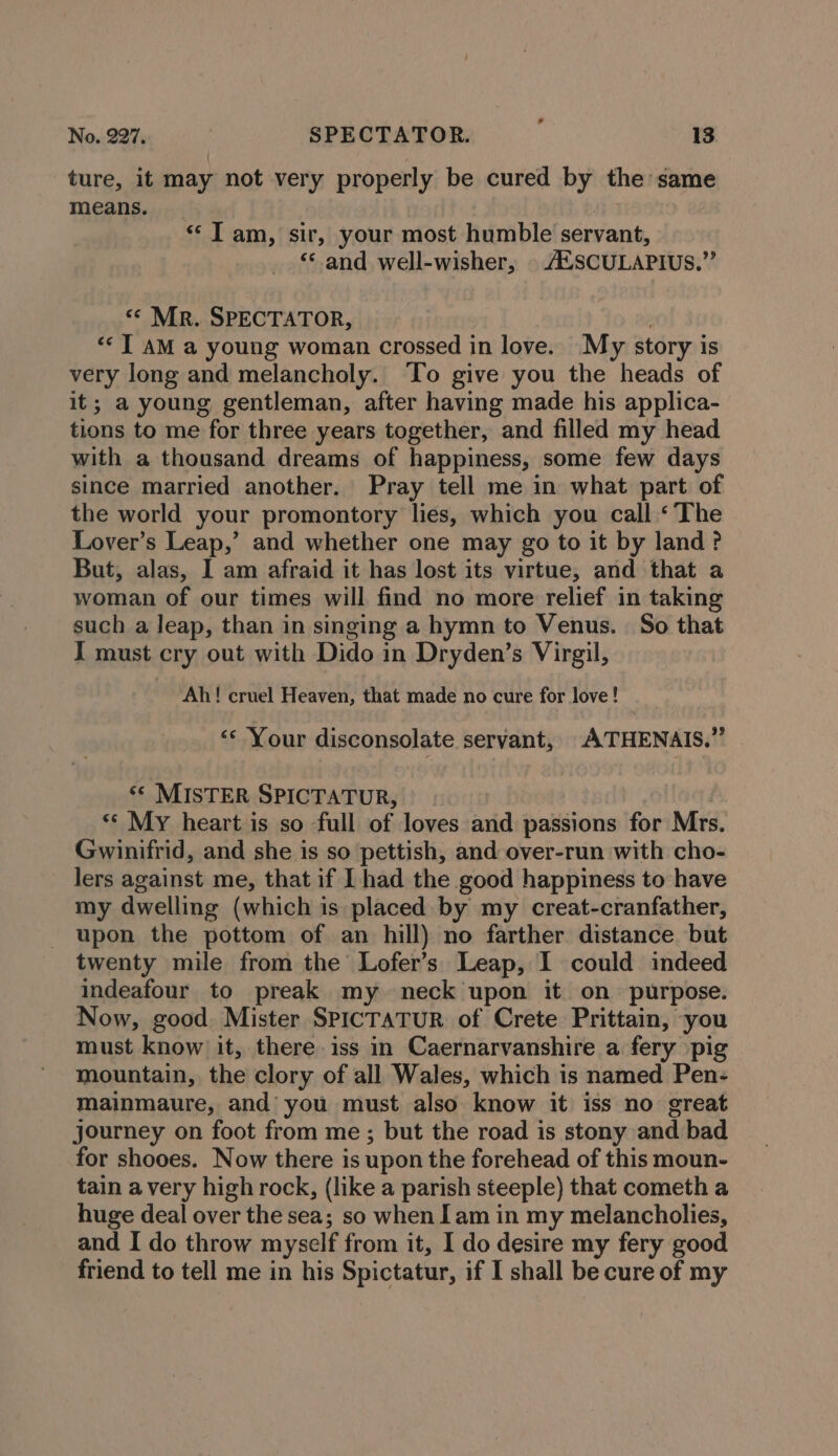 ture, it may not very properly be cured by the same means. “Tam, sir, your most humble servant, ‘and well-wisher, © A.SCULAPIUS.”’ “« Mr. SPECTATOR, | ‘TAM a young woman crossed in love. My story is very long and melancholy. To give you the heads of it; a young gentleman, after having made his applica- tions to me for three years together, and filled my head with a thousand dreams of happiness, some few days since married another. Pray tell me in what part. of the world your promontory lies, which you call ‘The Lover’s Leap,’ and whether one may go to it by land? But, alas, 1 am afraid it has lost its virtue, and that a woman of our times will find no more relief in taking such a leap, than in singing a hymn to Venus. So that I must cry out with Dido in Dryden’s Virgil, Ah! cruel Heaven, that made no cure for love! ‘* Your disconsolate servant, ATHENAIS.” ‘© MISTER SPICTATUR, , ** My heart is so full of loves and passions for Mrs. Gwinifrid, and she is so pettish, and over-run with cho- lers against me, that if L had the good happiness to have my dwelling (which is placed by my creat-cranfather, upon the pottom of an hill) no farther distance but twenty mile from the Lofer’s Leap, I could indeed indeafour to preak my neck upon it on purpose. Now, good Mister SPICTATUR of Crete Prittain, -you must know it, there iss in Caernarvanshire a fery pig mountain, the clory of all Wales, which is named Pen- mainmaure, and you must also know it iss no great journey on foot from me ; but the road is stony and bad for shooes. Now there is upon the forehead of this moun- tain avery high rock, (like a parish steeple) that cometh a huge deal over the sea; so when [am in my melancholies, and I do throw myself from it, I do desire my fery good friend to tell me in his Spictatur, if I shall be cure of my